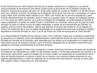 El día 29 de Junio de 1919 Joaquin Sorolla envió desde Ayamonte un telegrama a su familia comunicandoles la terminacion del ultimo cuadro para la decoración de la Hispanic Society de America, Ayamonte la pesca del atún. El 10 de Julio estaba de vuelta en Madrid y el 20 del mismo mes va a notificar a Archer Huntington la finalizacion de la serie; Los dos van a proyectar un nuevo viaje a New York (Sorolla había estado ya en 1909, con motivo de su primera exposición ) para montar definitivamente los paneles, pero el viaje va a quedar como un deseo no realizado porqué el 17 de Junio de 1920 el pintor va a sufrir un ataque de hemiplejia. La enfermedad de Sorolla le causo problemas: el pintor no podía firmar ni manifestar su voluntad, motivo por el cual no podía entregar la obra ni cobrar lo que se había estipulado, a pesar de la intervención de Clotilde, su esposa, ante el mismo Huntington. Habría que esperar la muerte del artista el 10 de Agosto de 1923 y la resolución de lo que se había relacionado en el testamento para que la Hispanic Society liquidara el contrato firmado en 1911 y el 26 de Enero de 1926 se inaugurara la “Sala Sorolla”.  Con anterioridad al traslado de los lienzos a New York, hubieron voces que se alzaron reclamando la exposición en España, antes del desplazamiento, pretendiendo obviar de este modo la cláusula firmada por Sorolla en el contrato, que explicaba que las obras no es expondrían en ningún otro sitio antes que en la Hispanic Society, pero al final los abogados de la sociedad norteamericana obligaron a cumplir estrictamente el contrato firmado. Respecto a su acogida en New York consiguió un menor éxito que la anterior muestra de Sorolla en la ciudad de los rascacielos en 1909; En los Estados Unidos y en Europa cambiaron los rumbos y la pintura del valenciano, quedó al margen de la nueva moda. La decadencia en la estimación de la obra de Sorolla comenzó a notarse a partir de su muerte y se mantuvo desde entonces en una especie aletargamiento, si bien no apartado de la primera fila internacional. Siendo en este siglo XXI cuando vuelve a afirmarse con más potencia.  