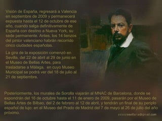 Visión de España, regresará a Valencia en septiembre de 2009 y permanecerá expuesta hasta el 12 de octubre de ese año, cuando salga definitivamente de España con destino a Nueva York, su sede permanente. Antes, los 14 lienzos del pintor valenciano habrán recorrido cinco ciudades españolas. La gira de la exposición comenzó en Sevilla, del 22 de abril al 29 de junio en el Museo de Bellas Artes, para trasladarse a Málaga,  en cuyo Museo Municipal se podrá ver del 18 de julio al 21 de septiembre. Posteriormente, los murales de Sorolla viajarán al MNAC de Barcelona, donde se expondrán del 16 de octubre hasta el 11 de enero de 2009, pasarán por el Museo de Bellas Artes de Bilbao, del 2 de febrero al 12 de abril, y tendrán un final de su periplo español de lujo: en el Museo del Prado de Madrid del 7 de mayo al 26 de julio del año próximo. 