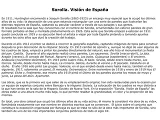 Sorolla. Visión de España En 1911, Huntington encomendó a Joaquín Sorolla (1863-1923) un encargo muy especial que le ocupó los últimos años de su vida: la decoración de una gran estancia rectangular con una serie de paneles que ilustrarían las distintas regiones de España, captando su peculiar carácter a través de sus paisajes y sus gentes. El resultado fue la sala que hoy conocemos con el nombre de Sorolla, ornamentada con catorce paneles de gran formato pintados al óleo y montada póstumamente en 1926. Esta serie que Sorolla empezó a esbozar en 1911 quedó concluida en 1919 y su ejecución llevó al artista a viajar por toda España pintando y tomando apuntes durante los ocho años que duró la creación del trabajo. Durante el año 1912 el pintor se dedicó a recorrer la geografía española, captando imágenes de tipos para construir después la gran decoración de la  Hispanic Society . En 1913 cambió de opinión y, aunque no dejó de usar algunos de los cuadros de tipos, empezó a pintar los paneles directamente del natural; ese año hizo el monumental  La fiesta del pan. Castilla .  Durante el año siguiente realizó cinco paneles,  Los nazarenos. Sevilla  (marzo-abril),  La jota. Aragón  (verano),  El concejo del Roncal. Navarra  (verano),  Los bolos. Guipuzcoa  (septiembre) y  El encierro. Andalucía  (noviembre-diciembre). En 1915 pintó cuatro más,  El baile. Sevilla , desde enero hasta marzo,  Los toreros. Sevilla , desde marzo hasta mayo,  La romería. Galicia , durante el verano y  El pescado. Cataluña  en el otoño.  El año 1916 sólo pintó  Las grupas. Valencia , en el que empleó desde enero hasta marzo; también el año siguiente, 1917, solamente un panel,  El mercado. Extremadura . Entre noviembre de 1918 y enero de 1919 hizo  El palmeral. Elche  y, finalmente, ese mismo año 1919 pintó el último de los paneles durante los meses de mayo y junio,  La pesca del atún. Ayamonte . Las obras, que es la primera vez que salen de su emplazamiento original, han sido restauradas para la ocasión por un equipo de expertos conjunto entre Bancaja y la  Hispanic Society . La colocación de los cuadros es muy distinta a la que han tenido en la sala de la Hispanic Society de Nueva York. En la exposición "Sorolla. Visión de España" las obras están a una altura mucho más baja, lo que permite resaltar la grandiosidad, el color y la proporción de las mismas.  En total, una obra colosal que ocupó los últimos años de su vida activa; él mismo la consideró «la obra de su vida», llamándola exactamente con ese nombre en distintos escritos que se conservan.  El juicio sobre el conjunto que constituye la exposición organizada por Bancaja es que se trata no sólo de la obra más importante de Sorolla, sino también de uno de los más importantes conjuntos pictóricos de todo el siglo XX. 