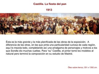 Ésta es la más grande y la más planificada de las obras de la exposición.  A diferencia de las otras, en las que pinta una particularidad curiosa de cada región, aquí lo mezcla todo, completando así una amalgama de personajes y motivos a los que Sorolla dio muchas vueltas. Para “su” Castilla, el pintor tomó los modelos al natural pero terminó la composición en su estudio de Madrid.  Óleo sobre lienzo; 351 x 1392 cm.     Castilla. La fiesta del pan 1913   