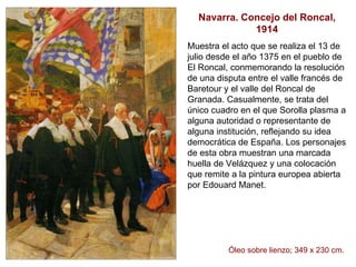 Navarra. Concejo del Roncal, 1914 Muestra el acto que se realiza el 13 de julio desde el año 1375 en el pueblo de El Roncal, conmemorando la resolución de una disputa entre el valle francés de Baretour y el valle del Roncal de Granada. Casualmente, se trata del único cuadro en el que Sorolla plasma a alguna autoridad o representante de alguna institución, reflejando su idea democrática de España. Los personajes de esta obra muestran una marcada huella de Velázquez y una colocación que remite a la pintura europea abierta por Edouard Manet.  Óleo sobre lienzo; 349 x 230 cm.   