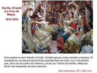 Para realizar la obra 'Sevilla. El baile', Sorolla ejecuta varios estudios y bocetos. El resultado es una escena típicamente española llena de color, luz y movimiento que, junto con el cuadro de Valencia y el de Los Toreros de Sevilla, refleja las obras más españolas de esta colección.  Óleo sobre lienzo; 351 x 302,5  cm .  Sevilla. El baile (La Cruz de Mayo).  1914-1915 