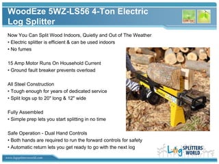 WoodEze 5WZ-LS56 4-Ton Electric
 Log Splitter
 Now You Can Split Wood Indoors, Quietly and Out of The Weather
 • Electric splitter is efficient & can be used indoors
 • No fumes

 15 Amp Motor Runs On Household Current
 • Ground fault breaker prevents overload

 All Steel Construction
 • Tough enough for years of dedicated service
 • Split logs up to 20" long & 12" wide

 Fully Assembled
 • Simple prep lets you start splitting in no time

 Safe Operation - Dual Hand Controls
 • Both hands are required to run the forward controls for safety
 • Automatic return lets you get ready to go with the next log

www.logsplittersworld.com
 