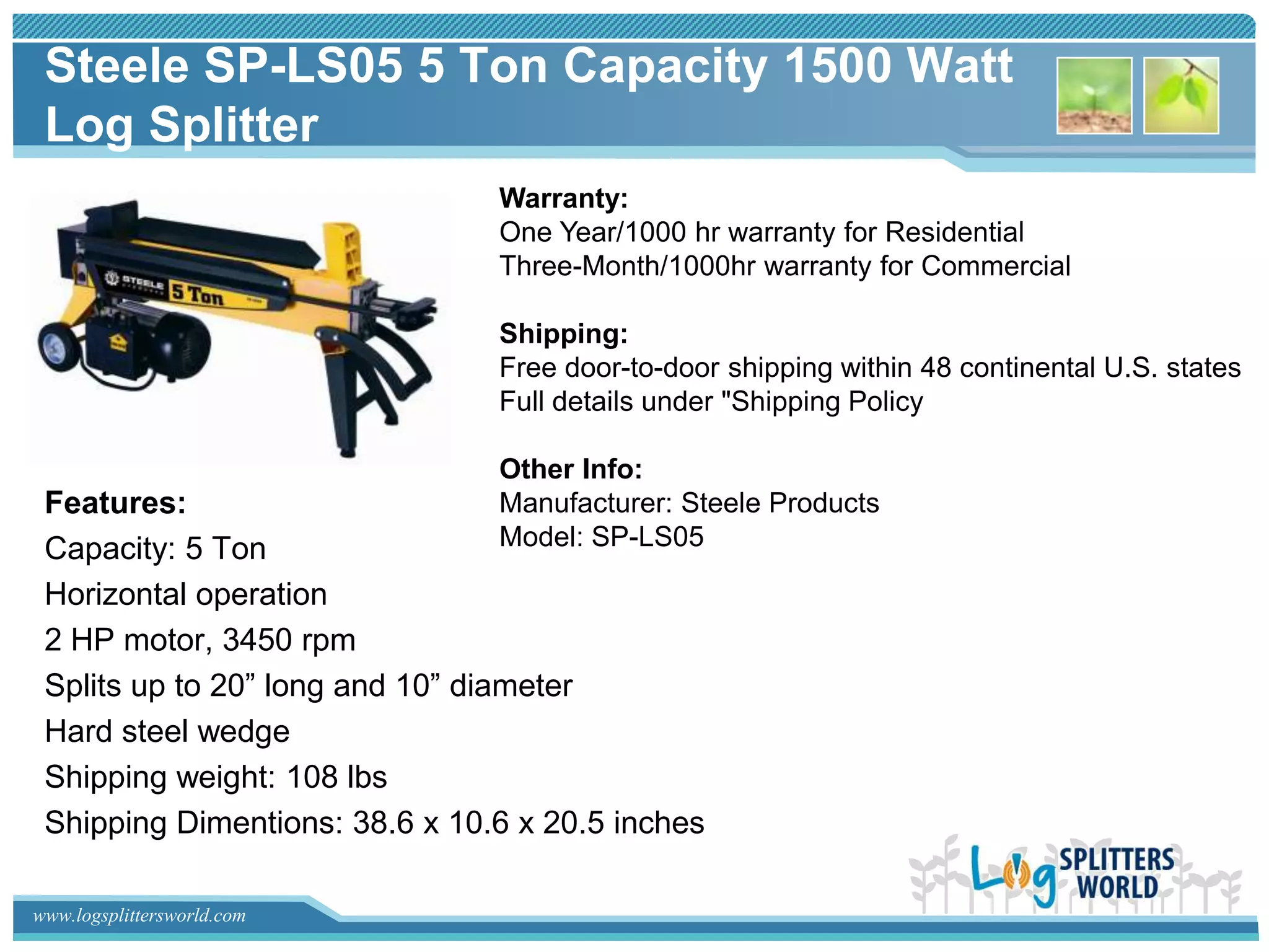 Steele SP-LS05 5 Ton Capacity 1500 Watt
 Log Splitter
                                Warranty:
                                One Year/1000 hr warranty for Residential
                                Three-Month/1000hr warranty for Commercial

                                Shipping:
                                Free door-to-door shipping within 48 continental U.S. states
                                Full details under "Shipping Policy

                                Other Info:
 Features:                      Manufacturer: Steele Products
 Capacity: 5 Ton                Model: SP-LS05

 Horizontal operation
 2 HP motor, 3450 rpm
 Splits up to 20” long and 10” diameter
 Hard steel wedge
 Shipping weight: 108 lbs
 Shipping Dimentions: 38.6 x 10.6 x 20.5 inches

www.logsplittersworld.com
 