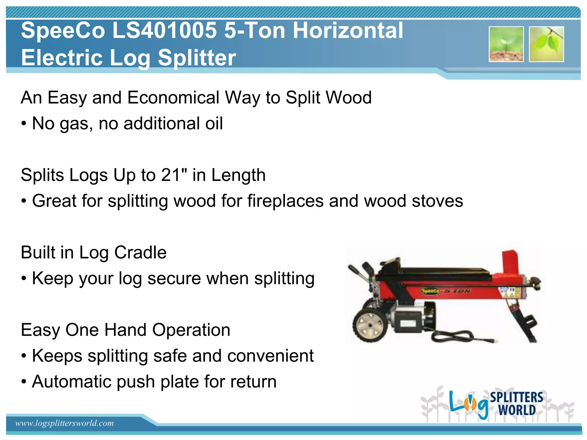 SpeeCo LS401005 5-Ton Horizontal
 Electric Log Splitter
 An Easy and Economical Way to Split Wood
 • No gas, no additional oil

 Splits Logs Up to 21" in Length
 • Great for splitting wood for fireplaces and wood stoves

 Built in Log Cradle
 • Keep your log secure when splitting

 Easy One Hand Operation
 • Keeps splitting safe and convenient
 • Automatic push plate for return

www.logsplittersworld.com
 