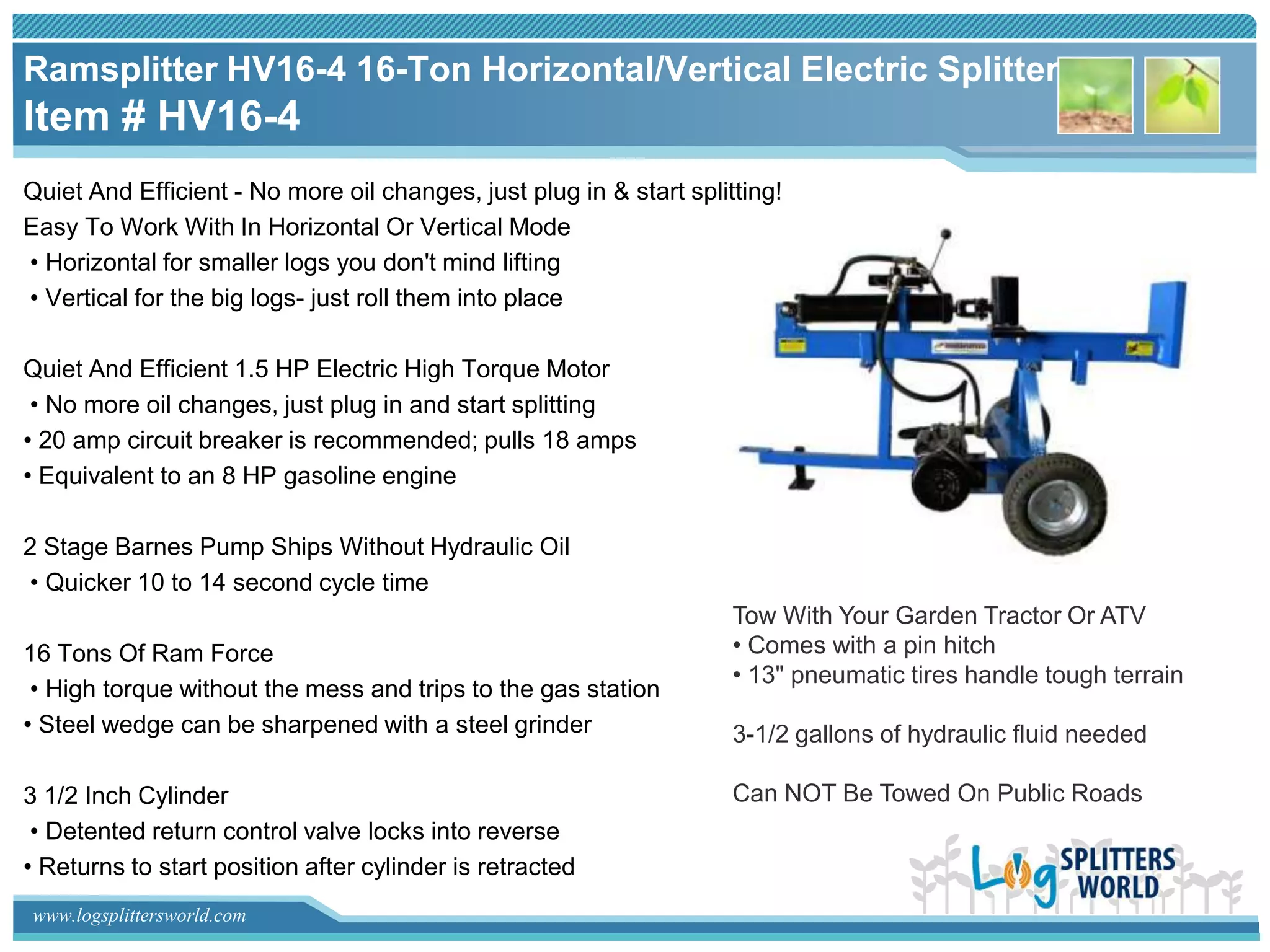 Ramsplitter HV16-4 16-Ton Horizontal/Vertical Electric Splitter
Item # HV16-4
Quiet And Efficient - No more oil changes, just plug in & start splitting!
Easy To Work With In Horizontal Or Vertical Mode
• Horizontal for smaller logs you don't mind lifting
• Vertical for the big logs- just roll them into place

Quiet And Efficient 1.5 HP Electric High Torque Motor
 • No more oil changes, just plug in and start splitting
• 20 amp circuit breaker is recommended; pulls 18 amps
• Equivalent to an 8 HP gasoline engine

2 Stage Barnes Pump Ships Without Hydraulic Oil
• Quicker 10 to 14 second cycle time
                                                                     Tow With Your Garden Tractor Or ATV
16 Tons Of Ram Force                                                 • Comes with a pin hitch
                                                                     • 13" pneumatic tires handle tough terrain
 • High torque without the mess and trips to the gas station
• Steel wedge can be sharpened with a steel grinder                  3-1/2 gallons of hydraulic fluid needed

3 1/2 Inch Cylinder                                                  Can NOT Be Towed On Public Roads
 • Detented return control valve locks into reverse
• Returns to start position after cylinder is retracted
www.logsplittersworld.com
 