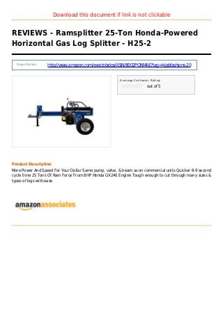 Download this document if link is not clickable
REVIEWS - Ramsplitter 25-Ton Honda-Powered
Horizontal Gas Log Splitter - H25-2
Product Details :
http://www.amazon.com/exec/obidos/ASIN/B002PONMAE?tag=hijabfashions-20
Average Customer Rating
out of 5
Product Description
More Power And Speed For Your Dollar Same pump, valve, & beam as on commercial units Quicker 8-9 second
cycle time 25 Tons Of Ram Force From 8HP Honda GX240 Engine Tough enough to cut through many sizes &
types of logs with ease
 