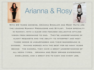 Arianna & Rosy
With 20 years combine, Arianna Sinclair and Rosy Muto are
the leading Runway Producers and Stylist. Their specialty
  is runway, with a clear and focused collective styling
 vision from beginning to end.  They’re understanding of
   client requests and the ability to interpret and meet
   those needs is unsurpassed and their background is
 diverse.  Having worked with the best for so many years
 behind  the camera, they have a great understanding of
  all media types.  Arianna and Rosy brings experience,
    excellence, and a great eye to each and every job.
 