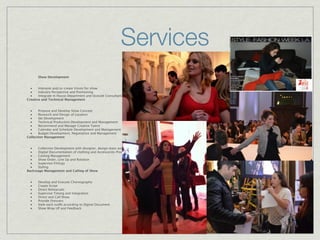 Services
       Show Development


  ■    Interpret and/or create Vision for show
  ■    Industry Perspective and Positioning
  ■    Integrate In House Department and Outside Consultant/Agencies
Creative and Technical Management


  ■    Propose and Develop Show Concept
  ■    Research and Design of Location
  ■    Set Development
  ■    Technical Production Development and Management
  ■    Recommend and Manage Creative Talent
  ■    Calendar and Schedule Development and Management
  ■    Budget Development, Negotiation and Management
Collection Management


  ■   Collection Development with designer, design team and stylist
  ■   Digital Documentation of clothing and Accessories Process
  ■   Casting Management
  ■   Show Order, Line Up and Rotation
  ■   Supervise Fittings
  ■   Styling
Backstage Management and Calling of Show


  ■    Develop and Execute Choreography
  ■    Create Script
  ■    Direct Rehearsals
  ■    Supervise Timing and Integration
  ■    Direct and Call Show
  ■    Provide Dressers
  ■    Style each outﬁt according to Digital Document
  ■    Show Wrap UP and Feedback
 