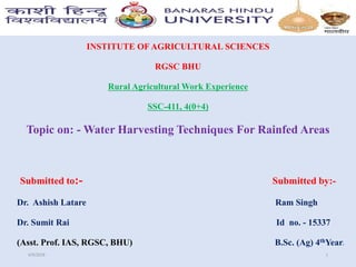 INSTITUTE OF AGRICULTURAL SCIENCES
RGSC BHU
Rural Agricultural Work Experience
SSC-411, 4(0+4)
Topic on: - Water Harvesting Techniques For Rainfed Areas
Submitted to:- Submitted by:-
Dr. Ashish Latare Ram Singh
Dr. Sumit Rai Id no. - 15337
(Asst. Prof. IAS, RGSC, BHU) B.Sc. (Ag) 4thYear.
4/9/2018 1
 