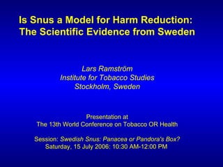 Is Snus a Model for Harm Reduction:  The Scientific Evidence from Sweden Lars Ramström Institute for Tobacco Studies Stockholm, Sweden Presentation at The 13th World Conference on Tobacco OR Health Session:  Swedish Snus: Panacea or Pandora's Box? Saturday, 15 July 2006: 10:30 AM-12:00 PM  
