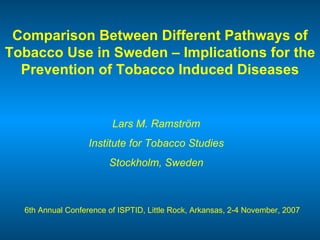 Comparison Between Different Pathways of Tobacco Use in Sweden – Implications for the Prevention of Tobacco Induced Diseases Lars M. Ramström Institute for Tobacco Studies Stockholm, Sweden 6th Annual Conference of ISPTID, Little Rock, Arkansas, 2-4 November, 2007 