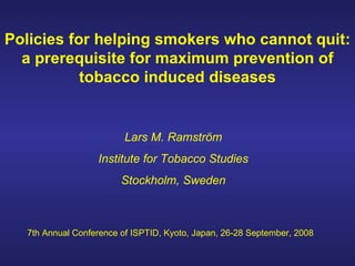 Policies for helping smokers who cannot quit: a prerequisite for maximum prevention of tobacco induced diseases Lars M. Ramström Institute for Tobacco Studies Stockholm, Sweden 7th Annual Conference of ISPTID, Kyoto, Japan, 26-28 September, 2008 