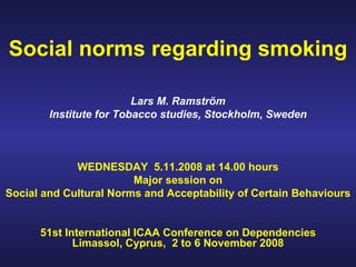 Social norms regarding smoking Lars M. Ramström Institute for Tobacco studies, Stockholm, Sweden WEDNESDAY  5.11.2008 at 14.00 hours Major session on Social and Cultural Norms and Acceptability of Certain Behaviours 51st International ICAA Conference on Dependencies Limassol, Cyprus,  2 to 6 November 2008 