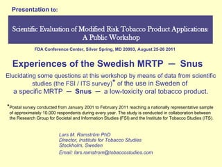 Experiences of the Swedish MRTP  ─  Snus Elucidating some questions at this workshop by means of data from scientific studies (the FSI / ITS survey) *  of  the use in Sweden of  a specific MRTP  ─  Snus   ─  a low-toxicity oral tobacco product. Lars M. Ramström PhD Director, Institute for Tobacco Studies Stockholm, Sweden   Email: lars.ramstrom@tobaccostudies.com Presentation   to: FDA Conference Center, Silver Spring, MD 20993, August 25-26 2011 * Postal survey conducted from January 2001 to February 2011 reaching a nationally representative sample  of approximately 10.000 respondents during every year. The study is conducted in collaboration between   the Research Group for Societal and Information Studies (FSI) and the Institute for Tobacco Studies (ITS). 