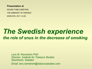 Lars M. Ramström PhD Director, Institute for Tobacco Studies Stockholm, Sweden   Email: lars.ramstrom@tobaccostudies.com The Swedish experience   the role of snus in the decrease of smoking Presentation at ROUND TABLE MEETING THE EMBASSY OF SWEDEN MOSCOW, 2011-12-08 