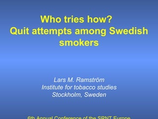 Who tries how?  Quit attempts among Swedish smokers Lars M. Ramström Institute for tobacco studies Stockholm, Sweden 6th Annual Conference of the SRNT Europe T übingen, Germany, October 6 – 9, 2004 