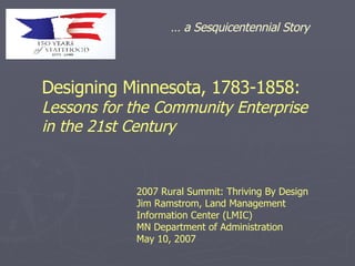 Designing Minnesota, 1783-1858:   Lessons for the Community Enterprise  in the 21st Century 2007 Rural Summit: Thriving By Design Jim Ramstrom, Land Management Information Center (LMIC) MN Department of Administration May 10, 2007 …  a Sesquicentennial Story 