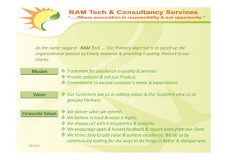 7/8/2017
As the name suggest ‐ RAM Tech …. Our Primary objective is to speed up the 
organizational process by timely response & providing a quality Product to our 
clients. 
 Trademark for excellence in quality & services   
 Provide solution & not just Product.
 Commitment to exceed customer’s needs & expectations
 Our Customers see us as adding values & Our Suppliers view us as 
genuine Partners
 We deliver what we commit. 
 We believe in trust & value it highly. 
 We always act with transparency & integrity.
 We encourage open & honest feedback & expect same from our client
 We strive daily to add value & achieve excellence. We do so by  
continuously looking for the ways to do things in better & cheaper way
Mission
Vision
Corporate Values
 