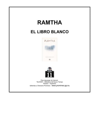 RAMTHA
 EL LIBRO BLANCO




                 Para descargar de Internet:
          “ELEVEN” – Biblioteca del Nuevo Tiempo
                      Rosario – Argentina
Adherida a: Directorio Promineo: www.promineo.gq.nu
 