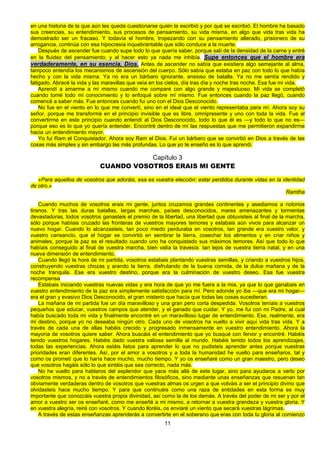 11
en una historia de la que aún les queda cuestionarse quién la escribió y por qué se escribió. El hombre ha basado
sus creencias, su entendimiento, sus procesos de pensamiento, su vida misma, en algo que vida tras vida ha
demostrado ser un fracaso. Y todavía el hombre, tropezando con su pensamiento alterado, prisionero de su
arrogancia, continúa con esa hipocresía inquebrantable que sólo conduce a la muerte.
Después de ascender fue cuando supe todo lo que quería saber, porque salí de la densidad de la carne y entré
en la fluidez del pensamiento; y al hacer esto ya nada me inhibía. Supe entonces que el hombre era
verdaderamente, en su esencia, Dios. Antes de ascender no sabía que existiera algo semejante al alma,
tampoco entendía los mecanismos de ascensión del cuerpo. Sólo sabía que estaba en paz con todo lo que había
hecho y con la vida misma. Ya no era un bárbaro ignorante, ansioso de batalla. Ya no me sentía rendido y
fatigado. Abracé la vida y las maravillas que veía en los cielos, día tras día y noche tras noche. Esa fue mi vida.
Aprendí a amarme a mí mismo cuando me comparé con algo grande y majestuoso. Mi vida se completó
cuando tomé todo mi conocimiento y lo enfoqué sobre mí mismo. Fue entonces cuando la paz llegó, cuando
comencé a saber más. Fue entonces cuando fui uno con el Dios Desconocido.
No fue en el viento en lo que me convertí, sino en el ideal que el viento representaba para mí. Ahora soy su
señor, porque me transformé en el principio invisible que es libre, omnipresente y uno con toda la vida. Fue al
convertirme en este principio cuando entendí al Dios Desconocido, todo lo que él es —y todo lo que no es—
porque eso es lo que yo quería entender. Encontré dentro de mí las respuestas que me permitieron expandirme
hacia un entendimiento mayor.
Yo fui Ram el Conquistador. Ahora soy Ram el Dios. Fui un bárbaro que se convirtió en Dios a través de las
cosas más simples y sin embargo las más profundas. Lo que yo te enseño es lo que aprendí.
Capítulo 3
CUANDO VOSOTROS ERAIS MI GENTE
«Para aquellos de vosotros que adoráis, esa es vuestra elección: estar perdidos durante vidas en la identidad
de otro.»
Ramtha
Cuando muchos de vosotros erais mi gente, juntos cruzamos grandes continentes y asediamos a notorios
tiranos. Y tras las duras batallas, largas marchas, países desconocidos, mares amenazantes y tormentas
devastadoras, todos vosotros ganasteis el premio de la libertad, una libertad que obtuvisteis al final de la marcha,
sólo porque habíais cruzado las fronteras de vuestros mayores temores y estabais aún vivos para alcanzar un
nuevo hogar. Cuando lo alcanzasteis, tan poco miedo perduraba en vosotros, tan grande era vuestro valor, y
vuestro cansancio, que el hogar se convirtió en sembrar la tierra, cosechar los alimentos y en criar niños y
animales, porque la paz es el resultado cuando uno ha conquistado sus máximos temores. Así que todo lo que
habíais conseguido al final de vuestra marcha, bien valía la travesía tan lejos de vuestra tierra natal, y en una
nueva dimensión de entendimiento.
Cuando llegó la hora de mi partida, vosotros estabais plantando vuestras semillas, y criando a vuestros hijos,
construyendo vuestras chozas y arando la tierra, disfrutando de la buena comida, de la dulce mañana y de la
noche tranquila. Ese era vuestro destino, porque era la culminación de vuestro deseo. Esa fue vuestra
recompensa
Estabais iniciando vuestras nuevas vidas y era hora de que yo me fuera a la mia, ya que lo que ganabais en
vuestro entendimiento de la paz era simplemente satisfacción para mí. Pero adonde yo iba —que era mi hogar—
era el gran y evasivo Dios Desconocido, el gran misterio que hacía que todas las cosas sucedieran.
La mañana de mi partida fue un día maravilloso y una gran pero corta despedida. Vosotros teníais a vuestros
pequeños que educar, vuestros campos que atender, y el ganado que cuidar. Y yo, me fui con mi Padre, al cual
había buscado toda mi vida y finalmente encontré en un maravilloso lugar de entendimiento. Ese, realmente, era
mi destino, porque yo no deseaba ningún otro. Cada uno de vosotros ha vuelto a vivir aquí vida tras vida. Y a
través de cada una de ellas habéis crecido y progresado inmensamente en vuestro entendimiento. Ahora la
mayoría de vosotros quiere saber. Ahora buscáis el entendimiento que yo busqué con fervor y encontré. Habéis
tenido vuestros hogares. Habéis dado vuestra valiosa semilla al mundo. Habéis tenido todos los aprendizajes,
todas las experiencias. Ahora estáis listos para aprender lo que no pudisteis aprender antes porque vuestras
prioridades eran diferentes. Así, por el amor a vosotros y a toda la humanidad he vuelto para enseñaros, tal y
como os prometí que lo haría hace mucho, mucho tiempo. Y yo os enseñaré como un gran maestro, pero deseo
que vosotros hagáis sólo lo que sintáis que sea correcto, nada más.
No he vuelto para hablaros del esplendor que yace más allá de este lugar, sino para ayudaros a verlo por
vosotros mismos, y no a través de entendimientos filosóficos, sino mediante unas enseñanzas que resuenan tan
obviamente verdaderas dentro de vosotros que vuestras almas os urgen a que volváis a ser el principio divino que
olvidasteis hace mucho tiempo. Y para que continuéis como una raza de entidades en esta forma es muy
importante que conozcáis vuestra propia divinidad, así como la de los demás. A través del poder de mi ser y por el
amor a vuestro ser os enseñaré, como me enseñé a mi mismo, a retornar a vuestra grandeza y vuestra gloria. Y
en vuestra alegría, reiré con vosotros. Y cuando lloréis, os enviaré un viento que secará vuestras lágrimas.
A través de estas enseñanzas aprenderás a convertirte en el soberano que eras con toda tu gloria al comienzo
 