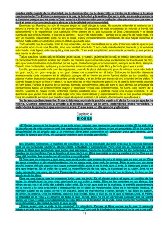 13
puedes darte cuenta de tu divinidad, de tu iluminación, de tu desarrollo, a través de ti mismo y tu amor
proclamado del Yo. El único camino para la paz, la felicidad y la realización en tu vida, es amarte y adorarte
a ti mismo porque eso es amar a Dios: amarte a ti mismo más que a cualquier otra persona, porque eso te
dará el amor y la constancia para abrazar a la totalidad de la humanidad.
Entonces yo, Ramtha, no soy el modelo según el cual dibujar tu ideal. No puedes entender el misterio de ti
mismo a través de mí, sólo a través del conocimiento. El propósito de esta enseñanza es infundir a través del
conocimiento y la experiencia una sabiduría firme dentro de ti, que buscarás al Dios Desconocido y te darás
cuenta de que eres tú mismo. Y ese es tu camino —tuyo y de nadie más— porque es tu vida y la de nadie más. Yo
soy un maestro, espléndido; pero no soy el ideal. Estoy verdaderamente complacido de que hayas recorrido el
camino hasta estas enseñanzas, pero no debes quedarte aquí.
Todo aquello que te enseñe, todo lo que aprendas, así se manifestará en tu vida. Entonces sabrás que lo que
se enseña aquí no es una filosofía, sino una verdad absoluta. Y con cada manifestación crecerás y te volverás
más fuerte, más ligero, más tranquilo y más sencillo. Y en esta simplicidad, encontrarás al viento, y ese poder y
esa fuente te elevarán.
Todos vosotros habéis sido entidades gobernadas, y vuestro gobernante ha sido el miedo, siempre lo ha sido.
El conocimiento te permite acabar con miedo, de manera que nunca más seas esclavizado por los deseos de otro,
sino que vivas totalmente en la libertad de los tuyos. Cuando tengas el conocimiento, siempre serás libre, siempre.
Cuanto más contemples, apliques y experimentes estas enseñanzas, más libre y lleno de gozo vas a estar.
Un día, ya sea en esta vida o en las siguientes, cuando la plaza del mercado ya no te ofrezca nada más, habrá
un gran vacío, un gran empuje, y un gran deseo de convertirte en el todo. Entonces tú también desearás
ansiosamente cada momento en el altiplano, porque allí el viento es como fuertes dedos en tus cabellos, los
pájaros vuelan buscando lugares distantes donde anidar, y el sol brilla con barras de oro a través de los cielos. Y
cuando hagas lo que yo hice y «seas», ya que esto es lo más importante para ti, yo te daré la bienvenida adonde
el Ram llegó. Porque la puerta de la libertad, llamada conocimiento, está allí para ti, que abrirás tus procesos de
pensamiento hacia un entendimiento mayor y entonces vivirás ese entendimiento, no fuera, sino dentro de ti
mismo. Cuando lo hayas vivido, entonces habrás acabado aquí, y partirás hacia una nueva aventura. Y las
aventuras que yacen más allá de este lugar son más maravillosas y espectaculares de lo que puedas imaginar.
Eres tan maleable en la luz que puedes viajar al espacio exterior o al interior, dondequiera que desees ir.
Yo te amo profundamente. Si no lo hiciera, no habría podido venir a ti de la forma en que lo he
hecho. Cuando aprendas a amarte a ti mismo como yo te amo, entenderás estas verdades, y
entenderás la grandeza que realmente eres. Y ese será un día grande y glorioso.
Capítulo 4
DIOS ES
«El Padre nunca te ha juzgado, ni en éste ni en ningún otro momento que hayas vivido. Él ha sido tú y
la plataforma de vida sobre la cual has expresado tu propio Yo, divino y con un propósito. Él te ha dado la
singularidad de tu propio ego y la voluntad libre para convertirte en cualquier cosa que desees, para
percibir la fuerza que él es, de cualquier manera que escojas percibirla."
Ramtha
Mis amados hermanos, a muchos de vosotros se os ha enseñado durante eras que la esencia llamada
Dios es un personaje sombrío, atemorizante, enfadado y sentencioso. Pero Dios no es ninguna de estas
cosas. El Dios que sermonea, que juzga, que persigue, nunca ha existido excepto en los corazones y las
mentes de los hombres. Fue el hombre el que creó a un Dios que juzga a unos y exalta a otros. Ese es un
Dios del hombre; fue creado por el hombre y su voluntad.
El Dios que yo conozco y que amo, que es el poder que emana de mí y el reino que yo soy, es un Dios
de amor completo y sin enjuiciamientos. No es nada más, sino todo lo demás. Dios te ama con un amor
mucho mayor del que alguna vez hayas comprendido; pues él es la vida que tú eres, la tierra que pisas y el
aire que respiras. Es el color de tu piel, la magnificencia de tus ojos, la suavidad de tu tacto. Eres tú en
cada momento que eres, en cada Pensamiento que piensas, en cada una de tus acciones, incluso en las
sombras de tu alma.
Dios es una fuerza que lo consume todo, que es todo. Es el viento sobre el agua, el cambio de las
hojas, la simplicidad de una rosa, profunda en su color y matiz. Dios es los amantes en su abrazo, los
niños en su risa y el brillo del cabello color miel. Es el sol que sale en la mañana, la estrella parpadeando
en la noche y la luna creciendo y menguando en el cielo de medianoche. Dios es el hermoso insecto, el
humilde pájaro en su vuelo, el feo y vil gusano. Dios es movimiento y color, sonido y luz. Dios es pasión,
es amor, es alegría. Dios es tristeza. Aquello que existe, todo lo que es, es lo que tú llamas Dios, el Padre,
la totalidad de la vida y el amante de todo lo que existe. Dios no es un personaje singular que se sienta
sobre un trono y juzga a la totalidad de la vida. Dios es la totalidad de la vida, cada momento palpitante. Es
la continuidad y eternidad de todo lo que existe.
¿Crees acaso que la vida te ha juzgado? En absoluto. Porque si Dios —-que es lo que tú eres—te
juzgara estaría ciertamente juzgándose a sí mismo. ¿Y por qué la inteligencia suprema haría una cosa así?
 