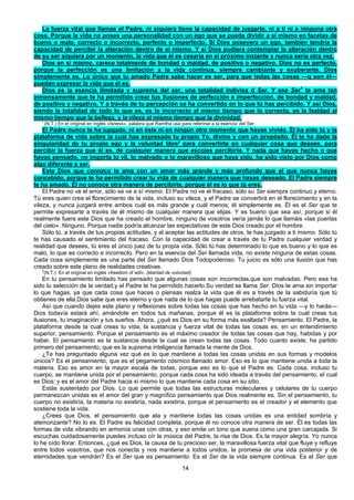 14
La fuerza vital que llamas el Padre, ni siquiera tiene la capacidad de juzgarte, ni a ti ni a ninguna otra
cosa. Porque la vida no posee una personalidad con un ego que se pueda dividir a sí mismo en facetas de
bueno o malo, correcto o incorrecto, perfecto o imperfecto. Si Dios poseyera un ego, también tendría la
capacidad de percibir la alteración dentro de sí mismo. Y si Dios pudiera contemplar la alteración dentro
de su ser siquiera por un momento, la vida que él es cesaría en el próximo instante y nunca sería otra vez.
Dios en sí mismo, carece totalmente de bondad o maldad, de positivo o negativo. Dios no es perfecto,
porque la perfección es una limitación a la vida continua, siempre cambiante y exuberante. Dios
simplemente es. Lo único que tu amado Padre sabe hacer es ser, para que todas las cosas —q son él—
puedan expresar la vida que él es.
Dios es la esencia ilimitada y suprema del ser, una totalidad indivisa d Ser. Y ese Ser1
te ama tan
inmensamente que te ha permitido crear tus ilusiones de perfección e imperfección, de bondad y maldad,
de positivo y negativo. Y a través de tu percepción se ha convertido en lo que tú has percibido. Y así Dios,
siendo la totalidad de todo lo que es, es lo incorrecto al mismo tiempo que lo correcto, es la fealdad al
mismo tiempo que la belleza, y la vileza al mismo tiempo que la divinidad.
' (N.T.) En el original en inglés «Isness», palabra que Ramtha usa para referirse a la esencia del Ser.
El Padre nunca te ha juzgado, ni en éste ni en ningún otro momento que hayas vivido. Él ha sido tú y la
plataforma de vida sobre la cual has expresado tu propio Yo, divino y con un propósito. Él te ha dado la
singularidad de tu propio ego y la voluntad libre2
para convertirte en cualquier cosa que desees, para
percibir la fuerza que él es, de cualquier manera que escojas percibirla. Y nada que hayas hecho o que
hayas pensado, no importa lo vil, lo malvado o lo maravilloso que haya sido, ha sido visto por Dios como
algo diferente a ser.
Este Dios que conozco te ama con un amor más grande y más profundo que el que nunca hayas
concebido, porque te ha permitido crear tu vida de cualquier manera que hayas deseado. El Padre siempre
te ha amado. Él no conoce otra manera de percibirte, porque él es lo que tú eres.
El Padre no ve el error, sólo se ve a sí mismo. El Padre no ve el fracaso, sólo su Ser siempre continuo y eterno.
Tú eres quien crea el florecimiento de la vida, incluso su vileza, y el Padre se convertirá en el florecimiento y en la
vileza, y nunca juzgará entre ambos cuál es más grande y cuál menos; él simplemente es. Él es el Ser que te
permite expresarte a través de él mismo de cualquier manera que elijas. Y es bueno que sea así, porque si él
realmente fuera este Dios que ha creado el hombre, ninguno de vosotros vería jamás lo que llamáis «las puertas
del cielo». Ninguno. Porque nadie podría alcanzar las expectativas de este Dios creado por el hombre.
Sólo tú, a través de tus propias actitudes, y al aceptar las actitudes de otros, te has juzgado a ti mismo. Sólo tú
te has causado el sentimiento del fracaso. Con la capacidad de crear a través de tu Padre cualquier verdad y
realidad que desees, tú eres el único juez de tu propia vida. Sólo tú has determinado lo que es bueno y lo que es
malo, lo que es correcto e incorrecto. Pero en la esencia del Ser llamada vida, no existe ninguna de estas cosas.
Cada cosa simplemente es una parte del Ser llamado Dios Todopoderoso. Tu juicio es sólo una ilusión que has
creado sobre este plano de realidades creativas.
2
(N.T.) En el original en inglés «freedom of will», (libertad de voluntad).
En tu pensamiento limitado has pensado que algunas cosas son incorrectas,que son malvadas. Pero esa ha
sido tu selección de la verdad,y el Padre te ha permitido hacerlo.Su verdad se llama Ser. Dios te ama sin importar
lo que hagas, ya que cada cosa que haces o piensas realza la vida que él es a través de la sabiduría que tú
obtienes de ella.Dios sabe que eres eterno y que nada de lo que hagas puede arrebatarte tu fuerza vital.
Así que cuando dejes este plano y reflexiones sobre todas las cosas que has hecho en tu vida —y lo harás—
Dios todavía estará ahí, amándote en todos tus mañanas, porque él es la plataforma sobre la cual creas tus
ilusiones, tu imaginación y tus sueños. Ahora, ¿qué es Dios en su forma más exaltada? Pensamiento. El Padre, la
plataforma desde la cual creas tu vida, la sustancia y fuerza vital de todas las cosas es, en un entendimiento
superior, pensamiento. Porque el pensamiento es el máximo creador de todas las cosas que hay, habidas y por
haber. El pensamiento es la sustancia desde la cual se crean todas las cosas. Todo cuanto existe, ha partido
primero del pensamiento, que es la suprema inteligencia llamada la mente de Dios.
¿Te has preguntado alguna vez qué es lo que mantiene a todas las cosas unidas en sus formas y modelos
únicos? Es el pensamiento, que es el pegamento cósmico llamado amor. Eso es lo que mantiene unida a toda la
materia. Eso es amor en la mayor escala de todas, porque eso es lo que el Padre es. Cada cosa, incluso tu
cuerpo, se mantiene unida por el pensamiento, porque cada cosa ha sido ideada a través del pensamiento, el cual
es Dios; y es el amor del Padre hacia sí mismo lo que mantiene cada cosa en su sitio.
Estás sustentado por Dios. Lo que permite que todas las estructuras moleculares y celulares de tu cuerpo
permanezcan unidas es el amor del gran y magnífico pensamiento que Dios realmente es. Sin el pensamiento, tu
cuerpo no existiría, la materia no existiría, nada existiría, porque el pensamiento es el creador y el elemento que
sostiene toda la vida.
¿Crees que Dios, el pensamiento que ata y mantiene todas las cosas unidas es una entidad sombría y
atemorizante? No lo es. El Padre es felicidad completa, porque él no conoce otra manera de ser. Él es todas las
formas de vida vibrando en armonía unas con otras, y eso emite un tono que suena como una gran carcajada. Si
escuchas cuidadosamente puedes incluso oír la música del Padre, la risa de Dios. Es la mayor alegría. Yo nunca
lo he oído llorar. Entonces, ¿qué es Dios, la causa de tu precioso ser, la maravillosa fuerza vital que fluye y refluye
entre todos vosotros, que nos conecta y nos mantiene a todos unidos, la promesa de una vida posterior y de
eternidades que vendrán? Es el Ser que es pensamiento. Es el Ser de la vida siempre continua. Es el Ser que
 