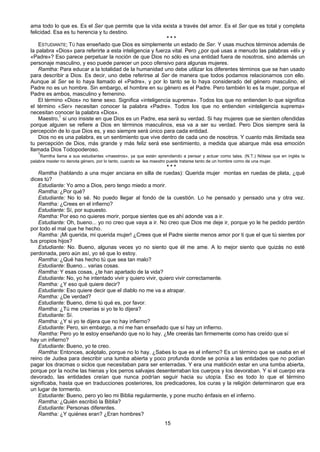15
ama todo lo que es. Es el Ser que permite que la vida exista a través del amor. Es el Ser que es total y completa
felicidad. Esa es tu herencia y tu destino.
* * *
ESTUDIANTE; TÚ has enseñado que Dios es simplemente un estado de Ser. Y usas muchos términos además de
la palabra «Dios» para referirte a esta inteligencia y fuerza vital. Pero ¿por qué usas a menudo las palabras «él» y
«Padre»? Eso parece perpetuar la noción de que Dios no sólo es una entidad fuera de nosotros, sino además un
personaje masculino, y eso puede parecer un poco ofensivo para algunas mujeres.
Ramtha: Para educar a la totalidad de la humanidad uno debe utilizar los diferentes términos que se han usado
para describir a Dios. Es decir, uno debe referirse al Ser de manera que todos podamos relacionarnos con ello.
Aunque al Ser se lo haya llamado el «Padre», y por lo tanto se lo haya considerado del género masculino, el
Padre no es un hombre. Sin embargo, el hombre en su género es el Padre. Pero también lo es la mujer, porque el
Padre es ambos, masculino y femenino.
El término «Dios» no tiene sexo. Significa «inteligencia suprema». Todos los que no entienden lo que significa
el término «Ser» necesitan conocer la palabra «Padre». Todos los que no entienden «inteligencia suprema»
necesitan conocer la palabra «Dios».
Maestro,1
si uno insiste en que Dios es un Padre, esa será su verdad. Si hay mujeres que se sienten ofendidas
porque alguien se refiere a Dios en términos masculinos, esa va a ser su verdad. Pero Dios siempre será la
percepción de lo que Dios es, y eso siempre será único para cada entidad.
Dios no es una palabra, es un sentimiento que vive dentro de cada uno de nosotros. Y cuanto más ilimitada sea
tu percepción de Dios, más grande y más feliz será ese sentimiento, a medida que abarque más esa emoción
llamada Dios Todopoderoso.
1
Ramtha llama a sus estudiantes «maestros», ya que están aprendiendo a pensar y actuar como tales. (N.T.) Nótese que en inglés la
palabra master no denota género, por lo tanto, cuando se lea maestro puede tratarse tanto de un hombre como de una mujer.
* * *
Ramtha (hablando a una mujer anciana en silla de ruedas): Querida mujer montas en ruedas de plata, ¿qué
dices tú?
Estudiante: Yo amo a Dios, pero tengo miedo a morir.
Ramtha: ¿Por qué?
Estudiante: No lo sé. No puedo llegar al fondo de la cuestión. Lo he pensado y pensado una y otra vez.
Ramtha: ¿Crees en el infierno?
Estudiante: Sí, por supuesto.
Ramtha: Por eso no quieres morir, porque sientes que es ahí adonde vas a ir.
Estudiante: Oh, bueno... yo no creo que vaya a ir. No creo que Dios me deje ir, porque yo le he pedido perdón
por todo el mal que he hecho.
Ramtha: ¡Mi querida, mi querida mujer! ¿Crees que el Padre siente menos amor por ti que el que tú sientes por
tus propios hijos?
Estudiante: No. Bueno, algunas veces yo no siento que él me ame. A lo mejor siento que quizás no esté
perdonada, pero aún así, yo sé que lo estoy.
Ramtha: ¿Qué has hecho tú que sea tan malo?
Estudiante: Bueno... varias cosas.
Ramtha: Y esas cosas, ¿te han apartado de la vida?
Estudiante: No, yo he intentado vivir y quiero vivir, quiero vivir correctamente.
Ramtha: ¿Y eso qué quiere decir?
Estudiante: Eso quiere decir que el diablo no me va a atrapar.
Ramtha: ¿De verdad?
Estudiante: Bueno, dime tú qué es, por favor.
Ramtha: ¿Tú me creerías si yo te lo dijera?
Estudiante: Sí.
Ramtha: ¿Y si yo te dijera que no hay infierno?
Estudiante: Pero, sin embargo, a mí me han enseñado que sí hay un infierno.
Ramtha: Pero yo te estoy enseñando que no lo hay. ¿Me creerás tan firmemente como has creído que sí
hay un infierno?
Estudiante: Bueno, yo te creo.
Ramtha: Entonces, acéptalo, porque no lo hay. ¿Sabes lo que es el infierno? Es un término que se usaba en el
reino de Judea para describir una tumba abierta y poco profunda donde se ponía a las entidades que no podían
pagar los dracmas o siclos que necesitaban para ser enterradas. Y era una maldición estar en una tumba abierta,
porque por la noche las hienas y los perros salvajes desenterraban los cuerpos y los devoraban. Y si el cuerpo era
devorado, las entidades creían que nunca podrían seguir hacia su utopía. Eso es todo lo que el término
significaba, hasta que en traducciones posteriores, los predicadores, los curas y la religión determinaron que era
un lugar de tormento.
Estudiante: Bueno, pero yo leo mi Biblia regularmente, y pone mucho énfasis en el infierno.
Ramtha: ¿Quién escribió la Biblia?
Estudiante: Personas diferentes.
Ramtha: ¿Y quiénes eran? ¿Eran hombres?
 