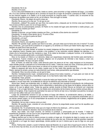 16
Estudiante: No lo sé.
Ramtha: Sí lo eran.
Yo fui a las profundidades de tu mundo, hasta su centro, para encontrar un lago ardiente de fuego, y no estaba
ahí. Fui a los confínes más lejanos de tu universo en busca de un lugar de tormento y tampoco lo hallé. Y busqué
en los mismos lugares a un diablo y no lo pude encontrar en ninguna parte. Y cuando volví, lo encontré en los
corazones de aquellos que creían en él y en el infierno. Pero tal lugar no existe.
Estudiante: Bueno, me alegro de que lo creas así.
Ramtha: No es que yo lo crea así. Yo sé que es así.
Estudiante: ¿Sabes? No puede ser que Dios nos quiera tanto y después por la mínima cosa que hiciéramos
nos enviara al infierno para vivir en el fuego eterno.
Ramtha: Eso es precisamente correcto. El Padre no ha creado tal lugar para atormentar a nadie porque, ¿no
fuisteis vosotros creados por Dios?
Estudiante: Sí.
Ramtha: Entonces, ya que fuisteis creados por Dios, ¿no lleváis a Dios dentro de vosotros?
Estudiante: Yo tengo a Dios dentro de mí. Yo amo a Dios.
Ramtha: Pero ¿no eres tú parte de Dios?
Estudiante: ¿Lo soy?
Ramtha: Por supuesto.
Estudiante: Bueno, eso significa mucho para mí.
Ramtha: Mi querida mujer, puesto que Dios lo es todo, ¿de qué crees que te haría sino de sí mismo? Tú eres
Dios. Entonces, ¿por qué iba él a echarse en un agujero y no amarse a sí mismo por haber hecho algo malo y que
también es parte de la vida que él es?
Te voy a decir una gran verdad: el hombre ha creado imágenes de Dios para poder controlar a sus hermanos.
Las religiones fueron creadas para controlar a los pueblos y a las naciones cuando fallaban los ejércitos, y el
miedo era la herramienta que los mantenía a raya. Si le robas la divinidad a cualquier hombre, si le arrebatas a
Dios, entonces puedes gobernarlo y controlarlo fácilmente.
Dios no ha creado un infierno o un demonio, éstas son espantosas creaciones del hombre para atormentar a
sus hermanos. Fueron creados por el dogma religioso con el propósito de intimidar a las masas y crear una
sociedad controlable. He aquí una gran verdad.
Dios, el Padre, es todas las cosas, cada diminuto grano de arena en el mar, cada mariposa en la primavera,
cada estrella grande o pequeña en la inmensidad de tus cielos. Todas las cosas son Dios. Entonces para él, tener
un lugar como el infierno sería como tener un cáncer en su propio cuerpo, y eso lo devoraría.
Nada te separará del reino de los cielos, puesto que no hay nada más grande que Dios y la vida. Dios, el
Padre, siempre te amará, porque es cada dirección que tomas, cada pensamiento que abrazas.
Estudiante: Dios nos ama a todos, yo sé que lo hace.
Ramtha: Verdaderamente mujer, verdaderamente, porque él es todos nosotros. ¿Y qué pasó con todo el mal
que hemos hecho? Mi querida y maravillosa mujer, tú no has hecho nada malo. Nada.
Estudiante: Vaya, gracias.
Ramtha: Porque la vida no ha cambiado a causa de nada que hayas hecho. Todo lo que hayas hecho, por muy
malvado o vil que haya sido, ha enaltecido la vida por la sabiduría que obtuviste al hacerlo.
Ahora bien, deseo que entiendas esto: tu religión y tus creencias han causado la aniquilación de civilizaciones
durante siglos. Los mayas y los aztecas fueron asesinados y destruidos por las leyes de la iglesia, porque ellos no
creían en lo que la iglesia creía. Todas las guerras santas durante la Edad Oscura se lucharon por creencias
religiosas. Y en un lugar llamado Francia, los bebés eran arrancados de los brazos de sus madres porque ellas no
creían en la iglesia. A las mujeres les quemaban los ojos con hierros al rojo vivo y marcaban sus pechos, la sangre
corría por las calles; todo por una creencia.
Luego los protestantes tomaron lo que se llama el fuego del infierno, la condenación eterna y el diablo, y
mantuvieron íntegras sus congregaciones al infundir miedo en los corazones de sus pequeños diciéndoles que si
no hacían ciertas cosas y si no se comportaban de acuerdo con las normas y reglamentos de la iglesia, arderían
para siempre en el infierno.
Estudiante: Así es más o menos como yo crecí.
Ramtha: Mi querida mujer, creciste en una atrocidad. ¿Nunca te preguntaste acaso qué fue de aquellos que
vivieron antes de la Biblia?
Estudiante: No. Yo simplemente creía que a lo mejor el infierno los destruyó... ¡Oh! Lo siento.
Ramtha: No lo sientas en absoluto. Ese es el producto de la creencia.
Ahora, aquí estás, una mujer anciana, sin ánimos ni juventud, y preocupada por la muerte. Y todas las
enseñanzas siniestras con las que te han programado durante siglos, de repente te plantean: «¿Hay un infierno?
¿Voy a ir allí? ¿Me he portado tan mal?»
Déjame decirte que no irás al infierno porque no existe un lugar así. Al instante de dejar tu cuerpo vas a vivir
otra vez. Estarás por encima de él, y serás una entidad de luz pura otra vez. Entonces vendrán grandes maestros
y te llevarán a un lugar de mayor aprendizaje, donde podrás ver por ti misma que lo que te digo es una gran
verdad.
Ahora, Yeshua ben Joseph, a quien tú llamas Jesús de Nazaret, es un gran dios al igual que lo eres tú. Pero él
no es el único hijo de Dios, es uno de los hijos de Dios. Él fue un hombre que se convirtió en Dios, así como tú te
 