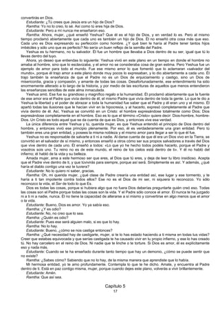 17
convertirás en Dios.
Estudiante: ¿Tú crees que Jesús era un hijo de Dios?
Ramtha: Yo no lo creo, lo sé. Así como tú eres hija de Dios.
Estudiante: Pero a mí nunca me enseñaron eso.
Ramtha: Ahora, mujer, ¿qué enseñó Yeshua? Que él es el hijo de Dios, y en verdad lo es. Pero al mismo
tiempo proclamó abiertamente que cada uno es también un hijo de Dios. Él no enseñó otra cosa más que eso.
Cada uno es Dios expresando su perfección como hombre. ¿Y qué bien le haría al Padre tener tantos hijos
imbéciles y sólo uno que es perfecto? No sería un buen reflejo de la semilla del Padre.
Yeshua es tu hermano, no tu salvador. Él fue un hombre que llevaba a Dios dentro de su ser, igual que tú lo
llevas dentro del tuyo.
Ahora, yo deseo que entiendas lo siguiente: Yeshua vivió en este plano en un tiempo en donde el hombre no
amaba al hombre, sino que lo esclavizaba, y el amor no se consideraba cosa de gran estima. Pero Yeshua fue un
ejemplo de amor para todo el mundo. Fue ese mismo amor lo que fomentó que lo aclamaran «salvador del
mundo», porque él trajo amor a este plano donde muy pocos lo expresaban, y lo dio abiertamente a cada uno. Él
trajo también la enseñanza de que el Padre no es un Dios de enjuiciamiento y castigo, sino un Dios de
misericordia, gracia y compasión, y amante de todas las cosas. Desafortunadamente, ese entendimiento ha sido
enormemente alterado a lo largo de la historia, y por medio de las escrituras de aquellos que menos entendieron
las enseñanzas sencillas de este alma inmaculada.
Yeshua amó. Ese fue su grandioso y magnífico regalo a la humanidad. Él proclamó abiertamente que la fuente
de ese amor era el Padre que vivía dentro de él, el mismo Padre que vivía dentro de toda la gente. Lo que le dio a
Yeshua la libertad y el poder de abrazar a toda la humanidad fue saber que el Padre y él eran uno y el mismo. Él
apartó todas las ilusiones que le hacían vivir en la hipocresía, y al hacerlo, expresó completamente al Padre que
vivía dentro de él. Así, Yeshua se convirtió en un Cristo: el hombre expresándose totalmente como Dios; Dios
expresándose completamente en el hombre. Eso es lo que el término «Cristo» quiere decir: Dios-hombre, hombre-
Dios. Un Cristo es todo aquel que se da cuenta de que es Dios, y entonces vive esa verdad.
La única diferencia entre Yeshua y tú, querida mujer, es que Yeshua entendió el principio de Dios dentro del
hombre, y entonces vivió ese principio plenamente. Por eso, él es verdaderamente una gran entidad. Pero tú
también eres una gran entidad, y posees la misma nobleza y el mismo amor para llegar a ser lo que él fue.
Yeshua no es responsable de salvarte a ti ni a nadie. Al darse cuenta de que él era un Dios vivo en la Tierra, se
convirtió en el salvador de sí mismo, y entonces enseñó a otros cómo ser sus propios salvadores a través del Dios
que vive dentro de cada uno. Él enseñó a todos: «Lo que yo he hecho todos podéis hacerlo, porque el Padre y
vosotros sois uno. Tu reino no es de este mundo, el reino de los cielos está dentro de ti». Y él no habló del
infierno; él habló de la vida y su belleza.
Amada mujer, ama a este hermoso ser que eres, al Dios que tú eres, y deja de leer tu libro insidioso. Acepta
que el Padre vive dentro de ti, y que túvivirás para siempre, porque así será. Simplemente es así. Y además, ¿qué
haría el diablo contigo una vez te tuviera?
Estudiante: No lo quiero ni saber, gracias.
Ramtha: Oh, mi querida mujer, ¿qué clase de Padre crearía una entidad así, ese lugar y ese tormento, y te
haría a ti tan impotente contra todos ellos? Ese no es el Dios de mi ser, ni siquiera lo reconozco. Yo sólo
reconozco la vida, el Ser de todo lo que Es.
Dios es todas las cosas, porque si hubiera algo que no fuera Dios deberías preguntarte quién creó eso. Todas
las cosas son el Padre porque todas las cosas son la vida. Y el Padre sólo conoce el amor. Él nunca te ha juzgado
ni a ti ni a nadie, nunca. Él no tiene la capacidad de alterarse a sí mismo y convertirse en algo menos que el amor
o la vida.
Estudiante: Bueno, Dios es amor. Yo ya sabía eso.
Ramtha: ¿Y es odio?
Estudiante: No, no creo que lo sea.
Ramtha: ¿Quién es odio?
Estudiante: Pues ese será alguien malo, si es que lo hay.
Ramtha: No lo hay.
Estudiante: Bueno, ¿cómo se nos castiga entonces?
Ramtha: ¿Qué necesidad hay de castigarte, mujer, si te lo has estado haciendo a ti misma en todas tus vidas?
Creer que estabas equivocada y que serías castigada te ha causado vivir en tu propio infierno, y ese lo has creado
tú. No hay carcelero en el reino de Dios. Ni nadie que te linche o te torture. Si Dios es amor, él es explícitamente
eso y nada más.
Estudiante: Cuando se te ha enseñado durante tanto tiempo que hay un demonio, ¿cómo se puede sentir que
no existe?
Ramtha: ¿Sabes cómo? Sabiendo que no lo hay, de la misma manera que aprendiste que lo había.
Mi hermosa entidad, yo te amo profundamente. Contempla lo que te he dicho. Amate, y encuentra al Padre
dentro de ti. Está en paz contigo misma, mujer, porque cuando dejes este plano, volverás a vivir brillantemente.
Estudiante: Amén.
Ramtha: Que así sea.
Capítulo 5
 