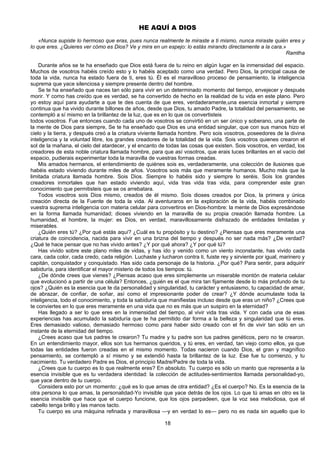 18
HE AQUÍ A DIOS
«Nunca supiste lo hermoso que eras, pues nunca realmente te miraste a ti mismo, nunca miraste quién eres y
lo que eres. ¿Quieres ver cómo es Dios? Ve y mira en un espejo: lo estás mirando directamente a la cara.»
Ramtha
Durante años se te ha enseñado que Dios está fuera de tu reino en algún lugar en la inmensidad del espacio.
Muchos de vosotros habéis creído esto y lo habéis aceptado como una verdad. Pero Dios, la principal causa de
toda la vida, nunca ha estado fuera de ti, eres tú. Él es el maravilloso proceso de pensamiento, la inteligencia
suprema que yace silenciosa y siempre presente dentro del hombre.
Se te ha enseñado que naces tan sólo para vivir en un determinado momento del tiempo, envejecer y después
morir. Y como has creído que es verdad, se ha convertido de hecho en la realidad de tu vida en este plano. Pero
yo estoy aquí para ayudarte a que te des cuenta de que eres, verdaderamente,una esencia inmortal y siempre
continua que ha vivido durante billones de años, desde que Dios, tu amado Padre, la totalidad del pensamiento, se
contempló a sí mismo en la brillantez de la luz, que es en lo que os convertisteis
todos vosotros. Fue entonces cuando cada uno de vosotros se convirtió en un ser único y soberano, una parte de
la mente de Dios para siempre, Se te ha enseñado que Dios es una entidad singular, que con sus manos hizo el
cielo y la tierra, y después creó a la criatura viviente llamada hombre. Pero sois vosotros, poseedores de la divina
inteligencia y la voluntad libre, los grandes creadores de la totalidad de la vida. Sois vosotros quienes crearon el
sol de la mañana, el cielo del atardecer, y el encanto de todas las cosas que existen. Sois vosotros, en verdad, los
creadores de esta noble criatura llamada hombre, para que así vosotros, que erais luces brillantes en el vacío del
espacio, pudierais experimentar toda la maravilla de vuestras formas creadas.
Mis amados hermanos, el entendimiento de quiénes sois es, verdaderamente, una colección de ilusiones que
habéis estado viviendo durante miles de años. Vosotros sois más que meramente humanos. Mucho más que la
limitada criatura llamada hombre. Sois Dios. Siempre lo habéis sido y siempre lo seréis. Sois los grandes
creadores inmortales que han estado viviendo aquí, vida tras vida tras vida, para comprender este gran
conocimiento que permitisteis que se os arrebatara.
Todos vosotros sois Dios mismo, creados de él mismo. Sois dioses creados por Dios, la primera y única
creación directa de la Fuente de toda la vida. Al aventuraros en la exploración de la vida, habéis combinado
vuestra suprema inteligencia con materia celular para convertiros en Dios-hombre: la mente de Dios expresándose
en la forma llamada humanidad; dioses viviendo en la maravilla de su propia creación llamada hombre. La
humanidad, el hombre, la mujer: es Dios, en verdad, maravillosamente disfrazado de entidades limitadas y
miserables.
¿Quién eres tú? ¿Por qué estás aquí? ¿Cuál es tu propósito y tu destino? ¿Piensas que eres meramente una
criatura de coincidencia, nacida para vivir en una brizna del tiempo y después no ser nada más? ¿De verdad?
¿Qué te hace pensar que no has vivido antes? ¿Y por qué ahora? ¿Y por qué tú?
Has vivido sobre este plano miles de vidas, y has ido y venido como un viento inconstante, has vivido cada
cara, cada color, cada credo, cada religión. Luchaste y lucharon contra ti, fuiste rey y sirviente por igual, marinero y
capitán, conquistador y conquistado. Has sido cada personaje de la historia. ¿Por qué? Para sentir, para adquirir
sabiduría, para identificar el mayor misterio de todos los tiempos: tú.
¿De dónde crees que vienes? ¿Piensas acaso que eres simplemente un miserable montón de materia celular
que evolucionó a partir de una célula? Entonces, ¿quién es el que mira tan fijamente desde lo más profundo de tu
ojos? ¿Quién es la esencia que te da personalidad y singularidad, tu carácter y entusiasmo, tu capacidad de amar,
de abrazar, de confiar, de soñar, así como el impresionante poder de crear? ¿Y dónde acumulaste toda la
inteligencia, todo el conocimiento, y toda la sabiduría que manifiestas incluso desde que eras un niño? ¿Crees que
te conviertes en lo que eres meramente en una vida que no es más que un suspiro en la eternidad?
Has llegado a ser lo que eres en la inmensidad del tiempo, al vivir vida tras vida. Y con cada una de esas
experiencias has acumulado la sabiduría que te ha permitido dar forma a la belleza y singularidad que tú eres.
Eres demasiado valioso, demasiado hermoso como para haber sido creado con el fin de vivir tan sólo en un
instante de la eternidad del tiempo.
¿Crees acaso que tus padres te crearon? Tu madre y tu padre son tus padres genéticos, pero no te crearon.
En un entendimiento mayor, ellos son tus hermanos queridos, y tú eres, en verdad, tan viejo como ellos, ya que
todas las entidades fueron creadas en el mismo momento. Todas nacieron cuando Dios, el gran y magnífico
pensamiento, se contempló a sí mismo y se extendió hasta la brillantez de la luz. Ese fue tu comienzo, y tu
nacimiento. Tu verdadero Padre es Dios, el principio Madre/Padre de toda la vida.
¿Crees que tu cuerpo es lo que realmente eres? En absoluto. Tu cuerpo es sólo un manto que representa a la
esencia invisible que es tu verdadera identidad: la colección de actitudes-sentimientos llamada personalidad-yo,
que yace dentro de tu cuerpo.
Considera esto por un momento: ¿qué es lo que amas de otra entidad? ¿Es el cuerpo? No. Es la esencia de la
otra persona lo que amas, la personalidad-Yo invisible que yace detrás de los ojos. Lo que tú amas en otro es la
esencia invisible que hace que el cuerpo funcione, que los ojos parpadeen, que la voz sea melodiosa, que el
cabello tenga brillo y las manos tacto.
Tu cuerpo es una máquina refinada y maravillosa —y en verdad lo es— pero no es nada sin aquello que lo
 