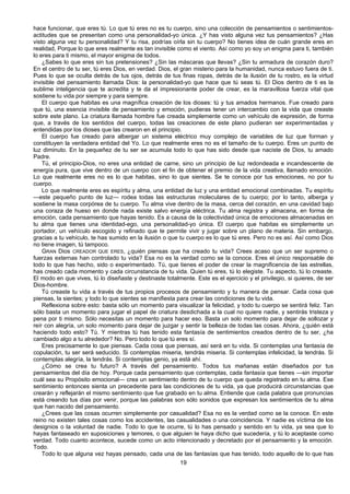 19
hace funcionar, que eres tú. Lo que tú eres no es tu cuerpo, sino una colección de pensamientos o sentimientos-
actitudes que se presentan como una personalidad-yo única. ¿Y has visto alguna vez tus pensamientos? ¿Has
visto alguna vez tu personalidad? Y tu risa, podrías oírla sin tu cuerpo? No tienes idea de cuán grande eres en
realidad, Porque lo que eres realmente es tan invisible como el viento. Así como yo soy un enigma para ti, también
lo eres para ti mismo, el mayor enigma de todos.
¿Sabes lo que eres sin tus pretensiones? ¿Sin las máscaras que llevas? ¿Sin tu armadura de corazón duro?
En el centro de tu ser, tú eres Dios, en verdad. Dios, el gran misterio para la humanidad, nunca estuvo fuera de ti.
Pues lo que se oculta detrás de tus ojos, detrás de tus finas ropas, detrás de la ilusión de tu rostro, es la virtud
invisible del pensamiento llamada Dios: la personalidad-yo que hace que tú seas tú. El Dios dentro de ti es la
sublime inteligencia que te acredita y te da el impresionante poder de crear, es la maravillosa fuerza vital que
sostiene tu vida por siempre y para siempre.
El cuerpo que habitas es una magnífica creación de los dioses: tú y tus amados hermanos. Fue creado para
que tú, una esencia invisible de pensamiento y emoción, pudieras tener un intercambio con la vida que creaste
sobre este plano. La criatura llamada hombre fue creada simplemente como un vehículo de expresión, de forma
que, a través de los sentidos del cuerpo, todas las creaciones de este plano pudieran ser experimentadas y
entendidas por los dioses que las crearon en el principio.
El cuerpo fue creado para albergar un sistema eléctrico muy complejo de variables de luz que forman y
constituyen la verdadera entidad del Yo. Lo que realmente eres no es el tamaño de tu cuerpo. Eres un punto de
luz diminuto. En la pequeñez de tu ser se acumula todo lo que has sido desde que naciste de Dios, tu amado
Padre.
Tú, el principio-Dios, no eres una entidad de carne, sino un principio de luz redondeada e incandescente de
energía pura, que vive dentro de un cuerpo con el fin de obtener el premio de la vida creativa, llamado emoción.
Lo que realmente eres no es lo que habitas, sino lo que sientes. Se te conoce por tus emociones, no por tu
cuerpo.
Lo que realmente eres es espíritu y alma, una entidad de luz y una entidad emocional combinadas. Tu espíritu
—este pequeño punto de luz— rodea todas las estructuras moleculares de tu cuerpo; por lo tanto, alberga y
sostiene la masa corpórea de tu cuerpo. Tu alma vive dentro de la masa, cerca del corazón, en una cavidad bajo
una coraza de hueso en donde nada existe salvo energía eléctrica. Tu alma registra y almacena, en forma de
emoción, cada pensamiento que hayas tenido. Es a causa de la colectividad única de emociones almacenadas en
tu alma que tienes una identidad-ego, una personalidad-yo única. El cuerpo que habitas es simplemente un
portador, un vehículo escogido y refinado que te permite vivir y jugar sobre un plano de materia. Sin embargo,
gracias a tu vehículo, te has sumido en la ilusión o que tu cuerpo es lo que tú eres. Pero no es así. Así como Dios
no tiene imagen, tú tampoco.
GRAN Dios CREADOR QUE ERES, ¿quién piensas que ha creado tu vida? Crees acaso que un ser supremo o
fuerzas externas han controlado tu vida? Esa no es la verdad como se la conoce. Eres el único responsable de
todo lo que has hecho, sido o experimentado. Tú, que tienes el poder de crear la magnificencia de las estrellas,
has creado cada momento y cada circunstancia de tu vida. Quien tú eres, tú lo elegiste. Tu aspecto, tú lo creaste.
El modo en que vives, tú lo diseñaste y destinaste totalmente. Este es el ejercicio y el privilegio, si quieres, de ser
Dios-hombre.
Tú creaste tu vida a través de tus propios procesos de pensamiento y tu manera de pensar. Cada cosa que
piensas, la sientes; y todo lo que sientes se manifiesta para crear las condiciones de tu vida.
Reflexiona sobre esto: basta sólo un momento para visualizar la felicidad, y todo tu cuerpo se sentirá feliz. Tan
sólo basta un momento para jugar el papel de criatura desdichada a la cual no quiere nadie, y sentirás tristeza y
pena por ti mismo. Sólo necesitas un momento para hacer eso. Basta un solo momento para dejar de sollozar y
reír con alegría, un solo momento para dejar de juzgar y sentir la belleza de todas las cosas. Ahora, ¿quién está
haciendo todo esto? Tú. Y mientras tú has tenido esta fantasía de sentimientos creados dentro de tu ser, ¿ha
cambiado algo a tu alrededor? No. Pero todo lo que tú eres sí.
Eres precisamente lo que piensas. Cada cosa que piensas, así será en tu vida. Si contemplas una fantasía de
copulación, tu ser será seducido. Si contemplas miseria, tendrás miseria. Si contemplas infelicidad, la tendrás. Si
contemplas alegría, la tendrás. Si contemplas genio, ya está ahí.
¿Cómo se crea tu futuro? A través del pensamiento. Todos tus mañanas están diseñados por tus
pensamientos del día de hoy. Porque cada pensamiento que contemplas, cada fantasía que tienes —sin importar
cuál sea su Propósito emocional— crea un sentimiento dentro de tu cuerpo que queda registrado en tu alma. Ese
sentimiento entonces sienta un precedente para las condiciones de tu vida, ya que producirá circunstancias que
crearán y reflejarán el mismo sentimiento que fue grabado en tu alma. Entiende que cada palabra que pronuncias
está creando tus días por venir, porque las palabras son sólo sonidos que expresan los sentimientos de tu alma
que han nacido del pensamiento.
¿Crees que las cosas ocurren simplemente por casualidad? Esa no es la verdad como se la conoce. En este
reino no existen tales cosas como los accidentes, las casualidades o una coincidencia. Y nadie es víctima de los
designios o la voluntad de nadie. Todo lo que te ocurre, tú lo has pensado y sentido en tu vida, ya sea que lo
hayas fantaseado en suposiciones y temores, o que alguien te haya dicho que sucedería, y tú lo aceptaste como
verdad. Todo cuanto acontece, sucede como un acto intencionado y decretado por el pensamiento y la emoción.
Todo.
Todo lo que alguna vez hayas pensado, cada una de las fantasías que has tenido, todo aquello de lo que has
 