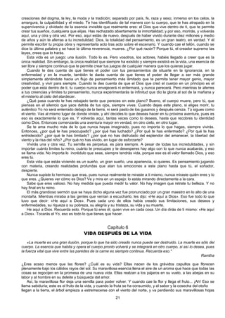 21
creaciones del dogma, la ley, la moda y la tradición; separado por país, fe, raza y sexo; inmerso en los celos, la
amargura, la culpabilidad y el miedo. Te has identificado de tal manera con tu cuerpo, que te has atrapado en la
supervivencia y olvidado de la esencia invisible que realmente eres: el Dios que vive dentro de ti, que te permite
crear tus sueños, cualquiera que elijas. Has rechazado abiertamente la inmortalidad; y por eso, morirás, y volverás
aquí, una y otra y otra vez. Por eso, aquí estás de nuevo, después de haber vivido durante diez millones y medio
de años y aún te aferras a tu incredulidad. Dios, la totalidad del pensamiento, es un gran teatro, en verdad. Y él
permite escribir tu propia obra y representarla acto tras acto sobre el escenario. Y cuando cae el telón, cuando se
dice la última palabra y se hace la última reverencia, mueres. ¿Por qué razón? Porque tú, el creador supremo las
leyes, crees que lo harás.
Esta vida es un juego; una ilusión. Todo lo es. Pero vosotros, los actores, habéis llegado a creer que es la
única realidad. Sin embargo, la única realidad que siempre ha existido y siempre existirá es la vida, una esencia de
ser libre y siempre continua que te permite crear tus juegos de cualquier manera que los quieras jugar.
Cuando te des cuenta de que tienes el poder con tus pensamientos de situarte en la ignorancia, en la
enfermedad y en la muerte, también te darás cuenta de que tienes el poder de llegar a ser más grande
simplemente abriéndote hacia un flujo de pensamiento más ilimitado que te permita tener mayor genio, mayor
creatividad, y vivir para siempre. Cuando te des cuenta de que el Dios que creó el cuerpo en un principio es el
poder que está dentro de ti, tu cuerpo nunca envejecerá ni enfermará, y nunca perecerá. Pero mientras te aferres
a tus creencias y limites tu pensamiento, nunca experimentarás la infinitud que dio la gloria al sol de la mañana y
el misterio al cielo del atardecer.
¿Qué pasa cuando te has rebajado tanto que pereces en este plano? Bueno, el cuerpo muere, pero tú, que
piensas en el silencio que yace detrás de tus ojos, siempre vives. Cuando dejes este plano, si eliges morir, tu
auténtico Yo no será enterrado debajo de la tierra, ni será pasto de los gusanos y después ceniza. Tú sigues como
el viento. Vas al mismo lugar de donde viniste, y ahí decides lo que deseas hacer en tu próxima aventura, pues es
eso es exactamente lo que es. Y volverás aquí, tantas veces como lo desees, hasta que recobres tu identidad
como Dios. Entonces comenzarás una aventura mayor en verdad, en otro cielo, en otro lugar.
Se te ama mucho más de lo que nunca hayas imaginado, pues no importa lo que hagas, siempre vivirás.
Entonces, ¿por qué te has preocupado? ¿por qué has luchado? ¿Por qué te has enfermado? ¿Por qué te has
entristecido? ¿por qué te has limitado? ¿por qué no has disfrutado del esplendor del amanecer, la libertad del
viento y la risa del niño? ¿Por qué no has vivido, en lugar de esforzarte?
Vivirás una y otra vez. Tu semilla es perpetua, es para siempre. A pesar de todas tus incredulidades, y sin
importar cuánto limites tu reino, cuánto te preocupes y te desesperes hay algo con lo que nunca acabarás, y eso
se llama vida. No importa lo incrédulo que seas, siempre tendrás vida, porque ese es el valor llamado Dios, y eso
eres tú.
Esta vida que estás viviendo es un sueño, un gran sueño, una apariencia, si quieres. Es pensamiento jugando
con materia, creando realidades profundas que atan tus emociones a este plano hasta que tú, el soñador,
despierte.
Nunca supiste lo hermoso que eras, pues nunca realmente te miraste a ti mismo, nunca miraste quién eres y lo
que eres. ¿Quieres ver cómo es Dios? Ve y mira en un espejo: lo estás mirando directamente a la cara.
Sabe que eres valioso. No hay medida que pueda medir tu valor. No hay imagen que retrate tu belleza. Y no
hay final en tu reino.
El más grandioso sermón que se haya dicho alguna vez fue pronunciado por un gran maestro en lo alto de una
montaña. Mientras miraba a las gentes que venían a escucharlo, les dijo: «He aquí a Dios». Eso fue todo lo que
tuvo que decir: «He aquí a Dios». Pues cada uno de ellos había creado sus limitaciones, sus deseos y
enfermedades, su riqueza o su pobreza, su alegría y su tristeza, su vida y su muerte.
He aquí a Dios. Recuerda esto. Porque tú eres él, quien vive en cada cosa. Un día dirás de ti mismo: «He aquí
a Dios». Tocarás el Yo, eso es todo lo que tienes que hacer.
Capítulo 6
VIDA DESPUÉS DE LA VIDA
«La muerte es una gran ilusión, porque lo que ha sido creado nunca puede ser destruido. La muerte es sólo del
cuerpo. La esencia que habita y opera el cuerpo pronto volverá y se integrará en otro cuerpo, si así lo desea, pues
la fuerza vital que vive entre las paredes de la carne es siempre continua. Recuerda eso."
Ramtha
¿Eres acaso menos que las flores? ¿Cuál es su vida? Ellas nacen de los grávidos capullos que florecen
plenamente bajo los cálidos rayos del sol. Su maravillosa esencia llena el aire de un aroma que hace que todas las
cosas se regocijen en la promesa de una nueva vida. Ellas realzan a los pájaros en su vuelo, a las abejas en su
labor y al hombre en su deleite y búsqueda del amor.
Así, la maravillosa flor deja una semilla para poder volver. Y cuando cae la flor y llega el fruto... ¡Ah! Eso se
llama sabiduría; este es el fruto de la vida, y cuando la fruta se ha consumido, y el sabor y la cosecha del otoño
llegan a la tierra, el árbol empieza a estremecerse con el viento del norte, y va perdiendo sus maravillosas hojas
 