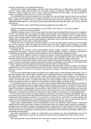 22
hasta que se queda ahí, descaradamente desnudo.
Cuando el gran silencio blanco llega y cubre las ramas de los árboles con un brillo espeso y reluciente, y todo
está frío y árido, ¿dónde están las flores? en el recuerdo, están en la sabiduría, están en el fruto de la pasada
primavera y están volviendo de nuevo. Porque cuando las estaciones den otra vuelta y se haya marchado el
invierno, los capullos vuelven otra vez, y he aquí una nueva flor.
Si la continuidad de la vida se puede ver en una simple flor, ¿por qué crees que eres menos que la vida de
ésta? ¿Crees que sólo floreces en la primavera, produces tu fruto en el verano, pierdes tus hojas en el otoño y
luego mueres en el invierno? Pero ¿no eres tú mucho más que la mejor de las flores? ¿No es tu vida más
importante? Realmente lo es, y así como las flores continuarán floreciendo cada primavera, así vivirás tú, vida tras
vida tras vida.
Qué fábula podrían contar vuestras flores de todas las estaciones que habéis visto.
* * *
Estudiante: Mi madre murió el año pasado, y yo quiero saber si aún está viva. Y si lo está, ¿es feliz?
Ramtha: ¿Tú crees en la muerte, maestro?
Estudiante: Algunas veces sí. Pero la mayor parte del tiempo tengo el presentimiento de que tal vez seguimos
viviendo. Yo tengo tres hijos, y de lo que me he dado cuenta con ellos, incluso desde el momento en que nacieron,
es que cada uno tiene una personalidad muy distinta que realmente no ha cambiado mucho a medida que han
crecido. Incluso nuestros gatos y perros tienen una personalidad muy definida desde que son pequeños. A veces,
simplemente no puedo creer que sus personalidades se desarrollen sólo en esta vida. Esto me hace pensar que
posiblemente hemos vivido antes y continuemos viviendo.
Ramtha: Esa es una observación muy sabia, entidad. Yo te diré una gran verdad, y deseo que nunca olvides
esto: la vida nunca se acaba. Es verdad que puedes mutilar el cuerpo. Puedes cortarle la cabeza, lo puedes
destripar y hacerle las cosa más horribles que se te ocurran, pero nunca podrás destruir la personalidad-yo que
vive dentro del cuerpo.
Contempla por un momento: ¿cómo podría alguien destruir, arrasar, apuñalar o hacerle la guerra a un
pensamiento? No puedes. Y la fuerza vital de todas las criaturas habitadas, humanas o animales, es el colectivo
invisible del pensamiento y la emoción, la personalidad-yo que vive detrás de la máscara del cuerpo.
Lo que le da virtud, vitalidad y carácter al cuerpo es la esencia invisible del pensamiento que es energía. Esto
es lo que hace que la boca, los ojos y los miembros funcionen, esta maravillosa energía que mueve todas las
pequeñas cuerdas. Nada puede destruir la energía. No hay nada capaz de quitarle a algo su fuerza vital.
La muerte es una gran ilusión, porque lo que ha sido creado nunca puede ser destruido. La muerte es sólo del
cuerpo. La esencia que habita y opera el cuerpo pronto volverá y se integrará en otro cuerpo, si así lo desea, pues
la fuerza vital que vive entre las paredes de la carne es siempre continua. Recuerda eso.
Ahora, déjame decirte lo que les ocurre a las entidades que dejan este plano. Cuando el cuerpo ya no funciona
efectivamente, el espíritu de la entidad retira la energía, el alma. Todas las cosas tienen alma, incluso los animales
poseen un espíritu y un alma. Si no lo tuvieran, no poseerían la energía y creatividad necesarias para mantener
sus vidas.
Una vez que el espíritu llama al alma y la separa de su cavidad, todo se vuelve tranquilo y lleno de paz. Hay un
dicho que se asocia con vuestra religión: «He aquí que en el regazo de Dios no hay más dolor, ni más lágrimas, no
hay más tristeza». Esto es una gran verdad, porque cuando sales de este plano te liberas de los instintos y
sensaciones del cuerpo. Eso quiere decir que nunca más experimentarás el miedo, los dolores y las penas del
cuerpo, el hambre del cuerpo, o la ilusión del tiempo que causa ansiedad. Todas las cosas asociadas con el
cuerpo físico dejan de existir, y tú estás en lo que se llama una utopía, estás en el regazo de Dios.
La muerte del cuerpo es como entrar en un sueño. Una vez que el espíritu llama al alma, ésta viaja a través de
los centros de energía del cuerpo, llamados sellos o chakras. El alma, que es memoria, abandona la masa celular
del cuerpo a través del último de los sellos, el séptimo, llamado glándula pituitaria, que se sitúa en el centro de la
cabeza. Este pasaje se experimenta a menudo como el viaje a través de un túnel, acompañado por el sonido del
viento. La luz que se ve al final del túnel es la luz de tu ser, el espíritu de tu ser. Cuando el alma deja el cuerpo,
éste expira, y la entidad se convierte en un alma-yo libre. Esto sucede en un momento, y no causa ningún dolor.
En el momento de la muerte, las cosas empiezan a iluminarse y se vuelven increíblemente brillantes. Pues en
el momento en que sales de este plano dejas la densidad de la materia y vuelves a una existencia de luz. Ahí eres
simplemente mente poderosa y emoción, y tu cuerpo es un cuerpo de luz, cambiando en su forma eléctrica de
acuerdo con los pensamientos que son aceptados por tu forma luminosa. De ahí, vas a uno de los siete cielos. El
cielo al que irás, lo determinan las actitudes que expresaste emocionalmente sobre este plano.
Ahora, lo que vosotros llamáis «cielo» es simplemente la vida y sus diferentes niveles o planos. Yeshua Ben
Joseph habló de siete cielos. Bueno, existen en verdad siete cielos, son lugares reales o planos de existencia, y
este plano es uno de ellos. En ninguno de los planos existe un lugar tal como el infierno para atormentar o castigar
al hombre. Esto ya lo hace él mismo lo suficientemente bien. Cuando dejas el cuerpo, siempre vas a aquel cielo o
nivel vibratorio que se corresponde con la conciencia de entendimiento o las actitudes emocionales colectivas que
expresaste sobre este plano.
Hay siete comprensiones o niveles de entendimiento de conciencia. Los siete entendimientos son los de
reproducción y supervivencia, miedo y dolor, poder, amor sentido, amor expresado, Dios visto en toda la vida, y
Yo Soy Dios.
Para que entiendas: cada pensamiento que contemplas y aceptas como entendimiento, tiene una frecuencia
 