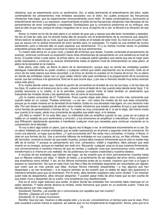23
vibratoria, que se experimenta como un sentimiento. Así, si estás dominando el entendimiento del dolor, estás
contemplando los pensamientos más limitados asociados con el dolor, los cuales producen las frecuencias
vibratorias más bajas, que se experimentan emocionalmente como dolor. Si estás contemplando y dominando el
entendimiento del amor y su expresión, experimentarás el júbilo de las frecuencias vibratorias más elevadas de los
pensamientos de amor compartido y expresado. Dondequiera que tu conciencia predomine en su enfoque, ese
será el cielo al que irás, porque el campo magnético de tu aura, el espíritu de tu ser, te llevará a la vibración de ese
plano.
Ahora, tu madre se ha ido de este plano a un estado de gran paz y reposo que ella tanto necesitaba y deseaba.
Ha ido al nivel de cielo que ha atraído hasta ella de acuerdo con el entendimiento de la conciencia que adquirió.
Ahora está en el estado de su nivel, igual que ahora tú estás en el estado de este nivel. Su nivel es el cuarto nivel,
que se asocia con la actitud emocional de amor sentido pero no expresado. Tu madre es una entidad de mucho
sentimiento, pero a menudo ella no pudo expresar sus sentimientos. Tú y su marido muchas veces no pudisteis
entenderla porque ella no podía comunicar la mayoría de sus sentimientos.
Tu madre está ahora en un gran nivel, y estará allí el tiempo que desee. Cuando contemple el pensamiento de
avanzar, entonces continuará su expansión hacia otras dimensiones de pensamiento en una existencia al nivel de
la luz. O puede volver a este plano, al primer plano, en cualquier patrón genético que sienta que sea el mejor para
poder expresarse y continuar su avance directamente hasta el séptimo nivel de entendimiento en este plano, el
plano de la densidad en la materia.
Este plano, este cielo, se llama el plano de la demostración, porque aquí es donde las entidades pueden
atestiguar materialmente su poder creativo y cualquier actitud que estén expresando con la emoción. Este es el
único de los siete planos que tiene oscuridad, y el único en donde no puedes oír la música de la luz. Es un plano
en donde las entidades nacen con un gran saber interior sólo para someterse a la programación de la conciencia
social, que las conduce a la ignorancia. Esto es lo que ocurre aquí, y por eso a menudo resulta muy arduo avanzar
sobre este plano.
Si tu madre decide volver aquí, tendrá la opción de convertirse en el bebé de uno de tus hijos, o de los hijos de
tus hijos. Si vuelve en el transcurso de tu vida, volverá como el bebé de tu hija cuando ésta decida tener hijos. Y tú
podrás reconocer a tu madre, si te lo permites, porque cuando mires al bebé tendrás un sentimiento que
trasciende las miradas obvias y las apariencias. Así es como la reconocerás.
¿Es tu madre consciente de ti? Totalmente. Pues cuando dejas este plano, eres mucho más consciente que
cuando estás en un cuerpo. Puedes sintonizar —y así es— con todos los niveles de los que seas consciente,
porque ya no estás inmerso en la densidad de la materia. Estás en una densidad más ligera, en una vibración más
alta. Por eso tienes la capacidad de percibir otros niveles vibratorios que existen paralelos al tuyo y que aparecen
como formas de pensamiento o formas de luz. Tu madre es muy consciente de ti, si asi lo elige, del mismo modo
que cuanto tú te vayas, serás muy consciente de aquellos que estén aquí, si lo deseas.
¿Es feliz tu madre? Si no eres feliz aquí, tu infelicidad sólo se amplifica cuando te vas, pues sin el cuerpo te
hallas en un estado de puro sentimiento y emoción, y tus emociones se amplifican e intensifican. Pero a partir de
esa Plificación rápidamente aprendes a manifestar cualquier nivel que necesites para continuar creciendo en tu
comprensión de la felicidad.
Te voy a decir algo sobre un plano, que si alguna vez lo llegas a ver, te entristecerá enormemente en tu ser. Es
un plano habitado por muchas entidades que se están expresando en el primer y segundo nivel de conciencia. Es
como una planicie, un lugar que es llano. ¿Y qué encontrarás ahí? No verás ríos y montañas, ni hierba, ni flores, ni
cielo en sus formas de luz. Vas a encontrar billones de entidades en sus cuerpos de luz, en filas infinitas. Yacen
allí dormidos, viviendo la ilusión de que están muertos, porque ellos creyeron firmemente que la vida no existe más
allá de la tumba. Y aunque su pensamiento aún vive, compulsivo, volátil y magnético, ellos piensan que está
muerto en su energía, aunque en realidad aún esté vivo. Recuerda: cualquier cosa en la que creamos firmemente,
nos convenceremos a nosotros mismos de que es verdad; y cualquier cosa que reconozcamos como verdad, se
transformará a sí misma en una realidad. Así de poderosos son nuestra creatividad y nuestros deseos.
A muchas de las entidades que habitan ese lugar, se les enseñó que al morir permanecerían muertas hasta
que un Mesías volviera por ellas. Y debido al miedo, y al sentimiento de ser alejados del amor divino, aceptaron
esa enseñanza como verdad. Y así, en los últimos momentos antes de su muerte, creyeron que irían a un lugar a
esperar su resurrección. Así que en este nivel, hay filas y filas de entidades esperando ser resucitadas por alguien
que creen que es más grande que ellas. Aunque hemos intentado despertarlas —y hay algunos que han
despertado y se han levantado— a la mayoría también se les enseñó que un diablo de algún tipo aparecería e
intentaría tentarlos para que se levantaran. Por lo tanto, ellos también aceptaron esto como verdad. Y sin importar
quién trate de despertarlos, ellos rehusan despertar. Y pueden pasar miles de años hasta que se den cuenta de
que están vivos y despierten de su sueño. Una enseñanza muy desafortunada.
Ese es el único lugar doloroso que existe, el plano donde las entidades han convertido tales creencias en un
saber absoluto. Y hasta donde alcance la mirada, verás hermanos que yacen en un profundo sueño. Todos los
demás planos son vida magnífica.
Estudiante: Ramtha, ¿es posible ver o comunicarse con aquellos que han muerto?
Ramtha: ¿Deseas ver a tu madre?
Estudiante: Sí, lo deseo muchísimo.
Ramtha: Que así sea. Veamos si ella acepta esto; y si es así, concertaremos un tiempo para que la veas. Pero
esto sucederá cuando menos lo esperes, así sabrás que no fue simplemente la imaginación. Ahora, para que tú lo
 