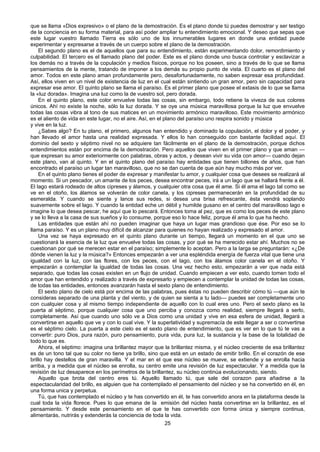 25
que se llama «Dios expresivo» o el plano de la demostración. Es el plano donde tú puedes demostrar y ser testigo
de la conciencia en su forma material, para así poder ampliar tu entendimiento emocional. Y deseo que sepas que
este lugar vuestro llamado Tierra es sólo uno de los innumerables lugares en donde una entidad puede
experimentar y expresarse a través de un cuerpo sobre el plano de la demostración.
El segundo plano es el de aquellos que para su entendimiento, están experimentando dolor, remordimiento y
culpabilidad. El tercero es el llamado plano del poder. Este es el plano donde uno busca controlar y esclavizar a
los demás no a través de la copulación y medios físicos, porque no los poseen, sino a través de lo que se llama
pensamientos de la mente, tratando de imponer a los demás su propio punto de vista. El cuarto es el plano del
amor. Todos en este plano aman profundamente pero, desafortunadamente, no saben expresar esa profundidad.
Así, ellos viven en un nivel de existencia de luz en el cual están sintiendo un gran amor, pero sin capacidad para
expresar ese amor. El quinto plano se llama el paraíso. Es el primer plano que posee el extasis de lo que se llama
la «luz dorada». Imagina una luz como la de vuestro sol, pero dorada.
En el quinto plano, este color envuelve todas las cosas, sin embargo, todo retiene la viveza de sus colores
únicos. Ahí no existe la noche, sólo la luz dorada. Y se oye una música maravillosa porque la luz que envuelve
todas las cosas vibra al tono de sus matices en un movimiento armónico maravilloso. Este movimiento armónico
es el aliento de vida en este lugar, no el aire. Así, en el plano del paraíso uno respira sonido y música
y vive en la luz.
¿Sabes algo? En tu plano, el primero, algunos han entendido y dominado la copulación, el dolor y el poder, y
han llevado el amor hasta una realidad expresada. Y ellos lo han conseguido con bastante facilidad aquí. El
dominio del sexto y séptimo nivel no se adquiere tan fácilmente en el plano de la demostración, porque dichos
entendimientos están por encima de la demostración. Pero aquellos que viven en el primer plano y que aman —
que expresan su amor exteriormente con palabras, obras y actos, y desean vivir su vida con amor— cuando dejan
este plano, van al quinto. Y en el quinto plano del paraíso hay entidades que tienen billones de años, que han
encontrado el paraíso un lugar tan maravilloso, que no se dan cuenta de que aún hay mucho más por ver.
En el quinto plano tienes el poder de expresar y manifestar tu amor, y cualquier cosa que desees se realizará al
momento. Si un pescador, un amante de los peces, desea encontrar peces, irá a un lago que se hallará frente a él.
El lago estará rodeado de altos cipreses y álamos, y cualquier otra cosa que él ame. Si él ama el lago tal como se
ve en el otoño, los álamos se volverán de color canela, y los cipreses permanecerán en la profundidad de su
esmeralda. Y cuando se siente y lance sus redes, si desea una brisa refrescante, ésta vendrá soplando
suavemente sobre el lago. Y cuando la entidad eche un débil y humilde gusano en el centro del maravilloso lago e
imagine lo que desea pescar, he aquí que lo pescará. Entonces toma al pez, que es como los peces de este plano
y se lo lleva a la casa de sus sueños y lo consume, porque eso lo hace feliz, porque él ama lo que ha hecho.
Las entidades que están ahí no pueden imaginar que haya un lugar mas grandioso que ése. Por eso se lo
llama paraíso. Y es un plano muy difícil de alcanzar para quienes no hayan realizado y expresado el amor.
Una vez se haya expresado en el quinto plano durante un tiempo, llegará un momento en el que uno se
cuestionará la esencia de la luz que envuelve todas las cosas, y por qué se ha merecido estar ahí. Muchos no se
cuestionan por qué se merecen estar en el paraíso; simplemente lo aceptan. Pero a la Iarga se preguntarán: «¿De
dónde vienen la luz y la música?» Entonces empezarán a ver una espléndida energía de fuerza vital que tiene una
igualdad con la luz, con las flores, con los peces, con el lago, con los álamos color canela en el otoño. Y
empezarán a contemplar la igualdad de todas las cosas. Una vez hecho esto, empezarán a ver que nada está
separado, que todas las cosas existen en un flujo de unidad. Cuando empiecen a ver esto, cuando tomen todo el
amor que han entendido y realizado a través de expresarlo y empiecen a contemplar la unidad de todas las cosas,
de todas las entidades, entonces avanzarán hasta el sexto plano de entendimiento.
El sexto plano de cielo está por encima de las palabras, pues éstas no pueden describir cómo tú —que aún te
consideras separado de una planta y del viento, y de quien se sienta a tu lado— puedes ser completamente uno
con cualquier cosa y al mismo tiempo independiente de aquello con lo cual eres uno. Pero el sexto plano es la
puerta al séptimo, porque cualquier cosa que uno perciba y conozca como realidad, siempre llegará a serlo,
completamente. Así que cuando uno sólo ve a Dios como una unidad y vive en esa esfera de unidad, llegará a
convertirse en aquello que ve y con lo cual vive. Y la superlatividad y supremacía de este llegar a ser o convertirse
es el séptimo cielo. La puerta a este cielo es el sexto plano de entendimiento, que es ver en lo que tú te vas a
convertir: puro Dios, pura razón, puro pensamiento, pura vida, pura luz, la sustancia y la base de la totalidad de
todo lo que es.
Ahora, el séptimo: imagina una brillantez mayor que la brillantez misma, y el núcleo creciente de esa brillantez
es de un tono tal que su color no tiene ya brillo, sino que está en un estado de emitir brillo. En el corazón de ese
brillo hay destellos de gran maravilla. Y el mar en el que ese núcleo se mueve, se extiende y se enrolla hacia
arriba, y a medida que el núcleo se enrolla, su centro emite una revisión de luz espectacular. Y a medida que la
revisión de luz desaparece en los perímetros de la brillantez, su núcleo continúa evolucionando, siendo.
Aquello que brota del centro eres tú. Aquello llamado tú, que sale del corazon para añadirse a la
espectacularidad del brillo, es alguien que ha contemplado el pensamiento del núcleo y se ha convertido en él, en
una forma unica y perpetua.
Tú, que has contemplado el núcleo y te has convertido en él, te has convertido anora en la plataforma desde la
cual toda la vida florece. Pues lo que emana de la emisión del núcleo hasta convertirse en la brillantez, es el
pensamiento. Y desde este pensamiento en el que te has convertido con forma única y siempre continua,
alimentarás, nutrirás y extenderás la conciencia de toda la vida.
 