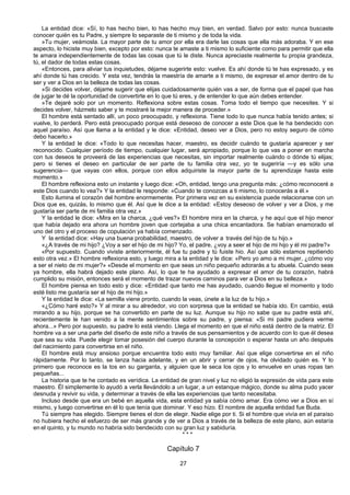 27
La entidad dice: «Sí, lo has hecho bien, lo has hecho muy bien, en verdad. Salvo por esto: nunca buscaste
conocer quién es tu Padre, y siempre lo separaste de ti mismo y de toda la vida.
»Tu mujer, veámosla. La mayor parte de tu amor por ella era darle las cosas que ella más adoraba. Y en ese
aspecto, lo hiciste muy bien, excepto por esto: nunca te amaste a ti mismo lo suficiente como para permitir que ella
te amara independientemente de todas las cosas que tú le diste. Nunca apreciaste realmente tu propia grandeza,
tú, el dador de todas estas cosas.
«Entonces, para aliviar tus inquietudes, déjame sugerirte esto: vuelve. Es ahí donde tú te has expresado, y es
ahí donde tú has crecido. Y esta vez, tendrás la maestría de amarte a ti mismo, de expresar el amor dentro de tu
ser y ver a Dios en la belleza de todas las cosas.
»Si decides volver, déjame sugerir que elijas cuidadosamente quién vas a ser, de forma que el papel que has
de jugar te dé la oportunidad de convertirte en lo que tú eres, y de entender lo que aún debes entender.
»Te dejaré solo por un momento. Reflexiona sobre estas cosas. Toma todo el tiempo que necesites. Y si
decides volver, házmelo saber y te mostraré la mejor manera de proceder.»
El hombre está sentado allí, un poco preocupado, y reflexiona. Tiene todo lo que nunca había tenido antes; si
vuelve, lo perderá. Pero está preocupado porque está deseoso de conocer a este Dios que le ha bendecido con
aquel paraíso. Así que llama a la entidad y le dice: «Entidad, deseo ver a Dios, pero no estoy seguro de cómo
debo hacerlo.»
Y la entidad le dice: «Todo lo que necesitas hacer, maestro, es decidir cuándo te gustaría aparecer y ser
reconocido. Cualquier período de tiempo, cualquier lugar, será apropiado, porque lo que vas a poner en marcha
con tus deseos te proveerá de las experiencias que necesitas, sin importar realmente cuándo o dónde tú elijas;
pero si tienes el deseo en particular de ser parte de tu familia otra vez, yo te sugeriría —y es sólo una
sugerencia— que vayas con ellos, porque con ellos adquiriste la mayor parte de tu aprendizaje hasta este
momento.»
El hombre reflexiona esto un instante y luego dice: «Oh, entidad, tengo una pregunta más: ¿cómo reconoceré a
este Dios cuando lo vea?» Y la entidad le responde: «Cuando te conozcas a ti mismo, lo conocerás a él.»
Esto ilumina el corazón del hombre enormemente. Por primera vez en su existencia puede relacionarse con un
Dios que es, quizás, lo mismo que él. Así que le dice a la entidad: «Estoy deseoso de volver y ver a Dios, y me
gustaría ser parte de mi familia otra vez.»
Y la entidad le dice: «Mira en la charca, ¿qué ves?» El hombre mira en la charca, y he aquí que el hijo menor
que había dejado era ahora un hombre joven que cortejaba a una chica encantadora. Se habían enamorado el
uno del otro y el proceso de copulación ya había comenzado.
Y la entidad dice: «Hay una buena probabilidad, maestro, de volver a través del hijo de tu hijo.»
«¿A través de mi hijo? ¿Voy a ser el hijo de mi hijo? Yo, el padre, ¿voy a seer el hijo de mi hijo y él mi padre?»
«Por supuesto. Cuando viviste anteriormente, él fue tu padre y tú fuiste hio. Así que sólo estamos repitiendo
esto otra vez.» El hombre reflexiona esto, y luego mira a la entidad y le dice: «Pero yo amo a mi mujer, ¿cómo voy
a ser el nieto de mi mujer?» «Desde el momento en que seas un niño pequeño adorarás a tu abuela. Cuando seas
ya hombre, ella habrá dejado este plano. Así, lo que te ha ayudado a expresar el amor de tu corazón, habrá
cumplido su misión, entonces será el momento de trazar nuevos caminos para ver a Dios en su belleza.»
El hombre piensa en todo esto y dice: «Entidad que tanto me has ayudado, cuando llegue el momento y todo
esté listo me gustaría ser el hijo de mi hijo.»
Y la entidad le dice: «La semilla viene pronto, cuando la veas, únete a la luz de tu hijo.»
«¿Cómo haré esto?» Y al mirar a su alrededor, vio con sorpresa que la entidad se había ido. En cambio, está
mirando a su hijo, porque se ha convertido en parte de su luz. Aunque su hijo no sabe que su padre está ahí,
recientemente le han venido a la mente sentimientos sobre su padre, y piensa: «Si mi padre pudiera verme
ahora...» Pero por supuesto, su padre lo está viendo. Llega el momento en que el niño está dentro de la matriz. El
hombre va a ser una parte del diseño de este niño a través de sus pensamientos y de acuerdo con lo que él desea
que sea su vida. Puede elegir tomar posesión del cuerpo durante la concepción o esperar hasta un año después
del nacimiento para convertirse en el niño.
El hombre está muy ansioso porque encuentra todo esto muy familiar. Así que elige convertirse en el niño
rápidamente. Por lo tanto, se lanza hacia adelante, y en un abrir y cerrar de ojos, ha olvidado quién es. Y lo
primero que reconoce es la tos en su garganta, y alguien que le seca los ojos y lo envuelve en unas ropas tan
pequeñas...
La historia que te he contado es verídica. La entidad de gran nivel y luz no eligió la expresión de vida para este
maestro. Él simplemente lo ayudó a verla llevándolo a un lugar, a un estanque mágico, donde su alma pudo yacer
desnuda y revivir su vida, y determinar a través de ella las experiencias que tanto necesitaba.
Incluso desde que era un bebé en aquella vida, esta entidad ya sabía cómo amar. Era cómo ver a Dios en sí
mismo, y luego convertirse en él lo que tenía que dominar. Y eso hizo. El nombre de aquella entidad fue Buda.
Tú siempre has elegido. Siempre tienes el don de elegir. Nadie elige por ti. Si el hombre que vivía en el paraíso
no hubiera hecho el esfuerzo de ser más grande y de ver a Dios a través de la belleza de este plano, aún estaría
en el quinto, y tu mundo no habría sido bendecido con su gran luz y sabiduría.
* * *
Capítulo 7
 