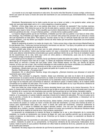 28
MUERTE O ASCENSIÓN
«La muerte no es una regla necesaria en este reino. Es mucho más fácil llevarte el cuerpo contigo, entonces no
tienes que nacer de nuevo a través del canal del nacimiento en una conciencia que, lamentablemente, no acepta
tu memoria."
Ramtha
Estudiante: Recientemente me he dado cuenta de que voy a tener un bebé, y me gustaría saber, antes que
nada, por qué este bebé eligió venir a mí, y cómo elegimos a nuestros padres.
Ramtha: ¿Cómo elige cada uno a sus padres para tener un vehículo de expresión? Hay muchas razones,
muchas respuestas. Pero todos los que se han ido de este plano y quieren volver a este nivel, están esperando a
entidades que vayan a tener niños. Todos aquellos que tuvieron descendencia en vidas pasadas, siempre poseen
patrones genéticos de vida —lo que tú llamas padres— a través de los cuales pueden volver.
La mayoría elegirá padres que le son familiares, entidades que han sido sus padres o sus hijos en otras vidas.
Sin embargo, hay entidades que eligen padres que no conocen sólo porque les proveen de un vehículo a través
del cual expresarse en este plano. Para algunos, muchas veces no hay un vehículo través del cual venir cuando
quieren regresar, y tal vez tienen que esperar cientos de años hasta que encuentran disponible una encarnación
adecuada para ellos.
Nadie es realmente el padre o la madre de ningún otro. Todos somos hijos e hijas del principio Madre/Padre de
la vida llamado Dios. Todos aquí somos hermanos y hermanas uno del otro. Tus hijos y tus padres son en realidad
tus hermanos, y partes iguales de la mente de Dios.
Cada entidad sabe antes de venir aquí que no está volviendo para ser la más bella, el más rico o el más
desgraciado de los pobres. Vuelve aquí porque quiere vivir aquí y emprender el aprendizaje emocional de este
nivel, para obtener entendimientos emocionales que quiere satisfacer dentro de su ser. Ese es el verdadero tesoro
de las experiencias de tu vida, tanto aquí como en otros planos o dimensiones, pues eso es lo único que
permanece contigo a través de la eternidad.
La entidad que te ha elegido a ti, maestra, fue lo que llamas el padre del padre de tu padre. Va a volver a través
del linaje que él empezó hace más de un siglo. Tu deseo de engendrar hermanos le permite su regreso, porque
ahora tiene un vehículo a través del cual poder volver. Esta entidad espera «en fila», por decirlo de alguna
manera, el fruto que vas a traer. Hay muchas entidades en esta audiencia que tienen entidades a su alrededor, en
su campo luminoso, que están ahí «esperando en la fila» a que ocurra la concepción.
Estudiante: ¿Quiere decir eso que, si es el padre del padre de mi padre, es un muchacho?
Ramtha: Efectivamente. ¿Te parece bien?
Estudiante: Oh, sí ¡Muchísimo! Ramtha, tengo otra pregunta. ¿Siempre tenemos que atravesar el canal del
nacimiento para volver aquí?
Ramtha: Para contestar tu pregunta, maestra, deseo que entiendas que este es el plano de la percepción
tridimensional. Es el plano donde el pensamiento es visible en la forma tridimensional llamada materia. Este plano
es la densidad de la materia porque el pensamiento se ha extendido hasta una frecuencia vibratoria llamada luz,
que luego se ha reducido para convertirse en electrum, del electrum pasar a materia sólida y de la materia sólida
convertirse en la solidez de este plano. Por lo tanto, la materia de este plano es luz cuya frecuencia vibratoria se
ha reducido hasta tomar su forma más densa.
Para que todas las cosas tengan aquí la misma densidad tienen que vibrar en la misma frecuencia. Por lo
tanto, tu cuerpo está vibrando en la misma frecuencia que la silla en que te sientas. Este nivel existe para ti porque
los sentidos de tu cuerpo han sido diseñados para percibir las frecuencias de luz más lentas, llamadas materia.
Como tú eres, en esencia, una energía de luz cuya frecuencia vibratoria es mayor que la densidad de la
materia, si no poseyeras un cuerpo material, pasarías a través de la materia de este plano. Por eso el cuerpo es lo
que te permite, a través de su densidad y sus órganos sensoriales, percibir, experimentar, e interactuar con la
materia de este plano.
Por lo tanto, si deseas ser parte de esta frecuencia, debes habitar y formar parte de un cuerpo manifestado.
Una manera de poseer un cuerpo es nacer a través del canal del nacimiento. La única otra manera de tener un
cuerpo para experimentar este plano es: nacer a través del canal del nacimiento, conservar totalmente la
integridad del Yo, y activar la totalidad del órgano llamado cerebro. Una vez que has abierto plenamente la
capacidad de tu cerebro, puedes, voluntariamente, ordenar al cuerpo que aumente su frecuencia vibratoria hasta
pasar del nivel de la materia al nivel de la luz. Esto se llama «ascensión».
La ascensión es simplemente la manera de llevar la totalidad de tu ser a otra dimensión de tu conciencia
aceptada. La muerte es ciertamente una manera de llegar ahí, pero eso significa permitir que la estructura del
cuerpo envejezca, se desmorone, y deje de ser. Entonces ya no tienes tu cuerpo. La ascensión es llevarte el
cuerpo contigo.
Todos aquellos que han ascendido en este plano, conquistaron lo máximo, que es la muerte. Ellos aprendieron
a elevar, mediante el poder de su pensamiento, la frecuencia vibratoria de las estructuras moleculares de su
cuerpo, hasta el punto en que pudieron llevárselo con ellos hasta la existencia de la luz, pasando así por encima
de la muerte para siempre.
Estudiante: No estoy segura de entender de qué forma la ascensión te capacita para volver a este plano.
 