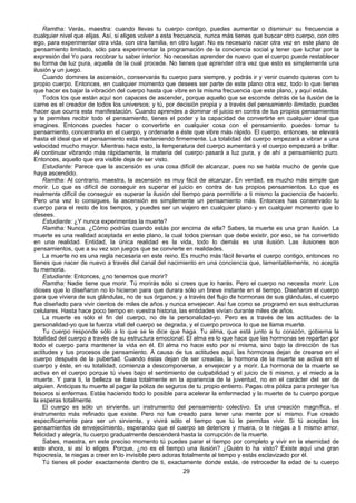 29
Ramtha: Verás, maestra: cuando llevas tu cuerpo contigo, puedes aumentar o disminuir su frecuencia a
cualquier nivel que elijas. Así, si eliges volver a esta frecuencia, nunca más tienes que buscar otro cuerpo, con otro
ego, para experimentar otra vida, con otra familia, en otro lugar. No es necesario nacer otra vez en este plano de
pensamiento limitado, sólo para experimentar la programación de la conciencia social y tener que luchar por la
expresión del Yo para recobrar tu saber interior. No necesitas aprender de nuevo que el cuerpo puede restablecer
su forma de luz pura, aquella de la cual procede. No tienes que aprender otra vez que esto es simplemente una
ilusión y un juego.
Cuando domines la ascensión, conservarás tu cuerpo para siempre, y podrás ir y venir cuando quieras con tu
propio cuerpo. Entonces, en cualquier momento que desees ser parte de este plano otra vez, todo lo que tienes
que hacer es bajar la vibración del cuerpo hasta que vibre en la misma frecuencia que este plano, y aquí estás.
Todos los que están aquí son capaces de ascender, porque aquello que se esconde detrás de la ilusión de la
carne es el creador de todos los universos; y tú, por decisión propia y a través del pensamiento ilimitado, puedes
hacer que ocurra esta manifestación. Cuando aprendes a dominar el juicio en contra de tus propios pensamientos
y te permites recibir todo el pensamiento, tienes el poder y la capacidad de convertirte en cualquier ideal que
imagines. Entonces puedes hacer o convertirte en cualquier cosa con el pensamiento. puedes tomar tu
pensamiento, concentrarlo en el cuerpo, y ordenarle a éste que vibre más rápido. El cuerpo, entonces, se elevará
hasta el ideal que el pensamiento está manteniendo firmemente. La totalidad del cuerpo empezará a vibrar a una
velocidad mucho mayor. Mientras hace esto, la temperatura del cuerpo aumentará y el cuerpo empezará a brillar.
Al continuar vibrando más rápidamente, la materia del cuerpo pasará a luz pura, y de ahí a pensamiento puro.
Entonces, aquello que era visible deja de ser visto.
Estudiante: Parece que la ascensión es una cosa difícil de alcanzar, pues no se habla mucho de gente que
haya ascendido.
Ramtha: Al contrario, maestra, la ascensión es muy fácil de alcanzar. En verdad, es mucho más simple que
morir. Lo que es difícil de conseguir es superar el juicio en contra de tus propios pensamientos. Lo que es
realmente difícil de conseguir es superar la ilusión del tiempo para permitirte a ti mismo la paciencia de hacerlo.
Pero una vez lo consigues, la ascensión es simplemente un pensamiento más. Entonces has conservado tu
cuerpo para el resto de los tiempos, y puedes ser un viajero en cualquier plano y en cualquier momento que lo
desees.
Estudiante: ¿Y nunca experimentas la muerte?
Ramtha: Nunca. ¿Cómo podrías cuando estás por encima de ella? Sabes, la muerte es una gran ilusión. La
muerte es una realidad aceptada en este plano, la cual todos piensan que debe existir, por eso, se ha convertido
en una realidad. Entidad, la única realidad es la vida, todo lo demás es una ilusión. Las ilusiones son
pensamientos, que a su vez son juegos que se convierte en realidades.
La muerte no es una regla necesaria en este reino. Es mucho más fácil llevarte el cuerpo contigo, entonces no
tienes que nacer de nuevo a través del canal del nacimiento en una conciencia que, lamentablemente, no acepta
tu memoria.
Estudiante: Entonces, ¿no tenemos que morir?
Ramtha: Nadie tiene que morir. Tú morirás sólo si crees que lo harás. Pero el cuerpo no necesita morir. Los
dioses que lo diseñaron no lo hicieron para que durara sólo un breve instante en el tiempo. Diseñaron el cuerpo
para que viviera de sus glándulas, no de sus órganos; y a través del flujo de hormonas de sus glándulas, el cuerpo
fue diseñado para vivir cientos de miles de años y nunca envejecer. Así fue como se programó en sus estructuras
celulares. Hasta hace poco tiempo en vuestra historia, las entidades vivían durante miles de años.
La muerte es sólo el fin del cuerpo, no de la personalidad-yo. Pero es a través de las actitudes de la
personalidad-yo que la fuerza vital del cuerpo se degrada, y el cuerpo provoca lo que se llama muerte.
Tu cuerpo responde sólo a lo que se le dice que haga. Tu alma, que está junto a tu corazón, gobierna la
totalidad del cuerpo a través de su estructura emocional. El alma es lo que hace que las hormonas se repartan por
todo el cuerpo para mantener la vida en él. El alma no hace esto por sí misma, sino bajo la dirección de tus
actitudes y tus procesos de pensamiento. A causa de tus actitudes aquí, las hormonas dejan de crearse en el
cuerpo después de la pubertad. Cuando éstas dejan de ser creadas, la hormona de la muerte se activa en el
cuerpo y éste, en su totalidad, comienza a descomponerse, a envejecer y a morir. La hormona de la muerte se
activa en el cuerpo porque tú vives bajo el sentimiento de culpabilidad y el juicio de ti mismo, y el miedo a la
muerte. Y para ti, la belleza se basa totalmente en la apariencia de la juventud, no en el carácter del ser de
alguien. Anticipas tu muerte al pagar la póliza de seguros de tu propio entierro. Pagas otra póliza para proteger tus
tesoros si enfermas. Estás haciendo todo lo posible para acelerar la enfermedad y la muerte de tu cuerpo porque
la esperas totalmente.
El cuerpo es sólo un sirviente, un instrumento del pensamiento colectivo. Es una creación magnífica, el
instrumento más refinado que existe. Pero no fue creado para tener una mente por sí mismo. Fue creado
específicamente para ser un sirviente, y vivirá sólo el tiempo que tú le permitas vivir. Si tú aceptas los
pensamientos de envejecimiento, esperando que el cuerpo se deteriore y muera, o te niegas a ti mismo amor,
felicidad y alegría, tu cuerpo gradualmente descenderá hasta la corrupción de la muerte.
Sabes, maestra, en este preciso momento tú puedes parar el tiempo por completo y vivir en la eternidad de
este ahora, si así lo eliges. Porque, ¿no es el tiempo una ilusión? ¿Quién lo ha visto? Existe aquí una gran
hipocresía, te niegas a creer en lo invisible pero adoras totalmente al tiempo y estás esclavizado por él.
Tú tienes el poder exactamente dentro de ti, exactamente donde estás, de retroceder la edad de tu cuerpo
 