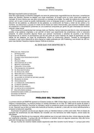 3
RAMTHA
Traducido por: Antonio Campesino
Mensaje importante sobre la traducción
Este libro está basado en Ramtha Dialogs® una serie de grabaciones magnetofónicas de discursos y enseñanzas
dados por Ramtha. Ramtha ha elegido una mujer americana, JZ Knight como su único canal para repartir su
mensaje. El único idioma que usa para comunicar su mensaje es el inglés. Su estilo de oratoria es único y nada
común, por lo que a veces se puede malinterpretar como un lenguaje arcaico o extraño. Él ha explicado que su
elección de las palabras, su alteración de las palabras, su construcción de frases y orden de los verbos y los
nombres, sus descansos y pausas en medio de las frases son todos intencionales, para alcanzar múltiples capas
de aceptación e interpretación presentes en una audiencia compuesta por gente de gran diversidad de herencia
cultural o clase social.
Para conservar la autenticidad del mensaje dado por Ramtha, hemos traducido este libro lo más cercanamente
posible a las palabras originales y así permitir al lector que experimente las enseñanzas como si estuviera
presente. Si usted encuentra algunas frases que parecen incorrectas o extrañas de acuerdo a las formas
lingüísticas de su idioma, le aconsejamos que lea esa parte de nuevo tratando de captar el significado que hay
detrás de las palabras, en lugar de simplemente criticar la construcción literaria. También le aconsejamos
comparar y usar como referencia la obra original en inglés publicada por JZK Publishing, una división de JZK Inc.
para mas claridad. Nuestros mejores deseos. Disfrute su lectura.
AL DIOS QUE VIVE DENTRO DE TI.
ÍNDICE
PRÓLOGO DEL TRADUCTOR
1 INTRODUCCIÓN
2 Yo SOY RAMTHA
3 CUANDO VOSOTROS ERAIS MI GENTE
4 Dios ES
5 HE AQUÍ A DIOS
6 VIDA DESPUÉS DE LA VIDA
7 MUERTE O ASCENSIÓN
8 CREACIÓN Y EVOLUCIÓN
9 POR ENCIMA DE LOS ÁNGELES
10 EL DIOS IDENTIFICARLE
11 EL REGALO DEL AMOR
12 NADA MÁS QUE LA VERDAD
13 AMA Y HAZ LO QUE QUIERAS
14 LA ALEGRÍA: EL ESTADO DE SER MÁS SUBLIME
15 DIVINIDAD OLVIDADA
16 REENCARNACIÓN
17 LA CIENCIA DEL CONOCIMIENTO
18 LA MENTE CERRADA
19 APERTURA DE LA MENTE
20 LA VIRTUD DE LA EXPERIENCIA
21 UNA ESPLÉNDIDA MAÑANA
CONSIDERACIONES SOBRE LAS ENSEÑANZAS DE RAMTHA
GLOSARIO DE RAMTHA
ÍNDICE CONCEPTUAL
PRÓLOGO DEL TRADUCTOR
La primera edición de RAMTHA apareció en Estados Unidos en 1986. El libro llegó a mis manos de la manera más
mágica e insospechada, y su lectura produjo un cambio dramático en mi vida. En 1989 tuve la suerte de asistir a
una audiencia con Ramtha. Escuchar su mensaje y sentir su presencia causó una impresión aún más profunda en
mi ser. Descubrí que el libro ya había sido traducido al francés y al alemán, y todo ello me movió definitivamente a
empezar la traducción española.
Al principio me pareció una locura que alguien como yo intentara traducir un libro como éste. Pero mi deseo de
compartir las enseñanzas de este Maestro tan increíble con mis hermanos de habla hispana, venció todas las
dificultades.
El lenguaje de Ramtha es muy especial, utiliza palabras que no se oyen todos los días, incluso algunas de ellas
son totalmente originales. Y aunque ello dé a la lectura un carácter tosco en algunas ocasiones, todo ello forma
parte del mensaje que nos está trasmitiendo.
Sé que muchos de vosotros habéis estado esperando este libro durante mucho tiempo. Y, aunque para otros
 