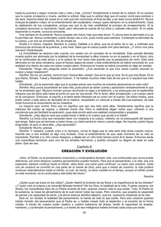 30
hasta la juventud y seguir viviendo más y más y más. ¿Cómo? Simplemente a través de tu actitud. Si no quieres
que tu cuerpo envejezca y muera, cambia tu actitud. Deja que tu actitud diga que el cuerpo vivirá para siempre y
así será. Suprime todas las cosas en tu vida que han reconocido el final de ella, y así ésta nunca tendrá fin. Nunca
incluyas la palabra «viejo» en tu entendimiento del vocabulario; incluye «para siempre» en tu entendimiento. Cesa
la celebración de tus cumpleaños, porque eso aún le da más credibilidad al proceso de envejecimiento. Si te
complace reconocer tu nacimiento, hazlo, pero retrocede la cuenta de tus años y vuélvete más joven. Si no estás
esperando tu muerte, nunca la conocerás.
Vive siempre en el presente. Nunca aceptes otro futuro más que este ahora. Tu ahora será la eternidad si tú se
lo permites ser. Nunca contemples cuánto tiempo vas a vivir, pues vivirás para siempre. Contempla la eternidad de
tu cuerpo, y en eso se convertirá. Así de simple es.
Ámate a ti misma, maestra. Bendice tu cuerpo. Hablale a tu alma, que es el señor de tu ser, y ordénale que
produzca las enzimas de la juventud, y eso hará. Sabe que el cuerpo puede vivir para siempre. ¿Y cómo vive para
siempre? Diciéndoselo.
La inmortalidad se alcanza sólo cuando uno acaba con el concepto de la mortalidad. Esta parodia llamada
muerte podría ser eliminada por la totalidad de la humanidad si ellos vivieran no en el pasado o en el futuro, sino
en la continuidad de este ahora y si la actitud de vivir fuera más grande que la perspectiva de morir. Esto será
eliminado en los años venideros, pues el tiempo dejará de existir y este entendimiento se habrá convertido en una
realidad viva dentro de cada uno sobre vuestro plano. Entonces la muerte se habrá convertido en algo sin sentido.
Estudiante: Tengo otra pregunta sobre la ascensión. ¿Fue ascender lo que hizo Jesús cuando resucitó su
cuerpo y luego reapareció?
Ramtha: Así es, en verdad, como lo hizo Yeshua Ben Joseph. Eso es lo que yo hice. Es lo que hizo Buda. Es lo
que Osiris, Omeka, Yukad y Rackabia hicieron. Y ha habido muchos miles más de los que tú ni siquiera has oído
hablar.
Estudiante: ¿Es la ascensión algo que tú puedas prever que muchos de nosotros alcancemos en esta vida?
Ramtha: Muy pocos ascenderán en esta vida, pues pocos se darán cuenta y apreciarán verdaderamente lo que
se ha enseñado aquí. Muchos morirán porque reconocen la vejez y el deterioro, y se preocupan por la espléndida
máquina que los lleva sólo hasta el punto en que se vea bonita. Por lo tanto, ellos envejecerán, y el cuerpo caerá
en la corrupción. Entonces, el espíritu y el alma serán liberados de su unión con el cuerpo. De todos modos, para
poder volver a este plano de densidad de la materia, necesitarán un vehículo a través del cual expresar; de este
modo funciona el renacimiento de los maestros.
La mayoría aquí morirá. Pero eso no significa que eso sea todo para ellos. Simplemente significa que la
máscara del cuerpo se separa, y deberán tomar otra. Pero si realmente eligen volver aquí, volverán a una
conciencia que les facilitará la ascensión, pues ésta pronto será una realidad comprendida y aceptada.
Estudiante: ¿Hay alguna cosa que pueda hacer o darle a mi cuerpo que ayude a mi bebé?
Ramtha: La única cosa que necesitas hacer con respecto a tu cuerpo, maestra, es no preocuparte del aspecto
que tenga. Sabe que es hermoso a todas horas y tu bebé sentirá lo mismo cuando salga. No importa cuánto hayas
engordado, él será un alma feliz. ¿Has aprendido?
Estudiante: Mucho, gracias.
Ramtha: Y maestra, cuando críes a tu hermano, nunca le digas que la vida será más dulce cuando crezca.
Hacerle eso a otra entidad es algo muy limitado. Crea el entendimiento de que cada momento de su vida es
importante. Permite a tu niño crecer despacio, y déjale ser un niño tanto tiempo como él lo desee. Entonces serás
una maravillosa bendición para uno de tus amados hermanos, y podrás compartir su alegría de estar en este
plano. Que asi sea.
Capítulo 8
CREACIÓN Y EVOLUCIÓN
«Dios, el Padre, es el pensamiento compulsivo y contemplativo llamado vida, una continuidad que nunca puede
detenerse, así como tampoco vuestros pensamientos pueden hacerlo. Para que el pensamiento, o la vida, sea una
expansión siempre continua hasta el infinito, debe tener una razón para continuar. La razón sois vosotros. Cada
uno de vosotros se convirtió en una parte de la mente de Dios, para que a través de vosotros, la vida pudiera
continuar extendiéndose hasta el infinito, el cual, de hecho, no tiene medida en el tiempo, porque el infinito existe
en este momento, es la continuidad y eternidad del ahora."
Ramtha
¿Quién puso las luces en los cielos? ¿Quién diseñó el encanto de las flores y la magnificencia de los árboles?
¿Y quién creó el enigma y la maravilla llamada hombre? No fue Dios, la totalidad de la vida. Fuisteis vosotros, los
dioses, los maravillosos hijos de un Padre amante de todo, quienes crearon todo lo que existe. Todo. El Padre es
la sustancia, la masa de pensamiento de la cual vienen todas las cosas. Pero vosotros, que poseéis la capacidad
de pensar y la capacidad de sentir, y la divina esencia del libre albedrío, sois los supremos creadores en la vida.
Dios es, en verdad, la totalidad del pensamiento, la fuente de todo lo que existe. Pero sois vosotros quienes
habéis tomado del pensamiento que el Padre es, y habéis creado todo el esplendor y el encanto de la forma
creada. A través de vuestro poder creativo y vuestra soberanía de dioses, tenéis la capacidad de aceptar,
mantener, y contemplar el pensamiento; y a través de esa inteligencia habéis formado cada cosa que existe.
 