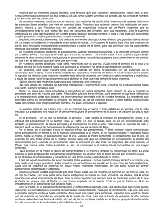 31
Imagina por un momento alguna fantasía, una fantasía que sea excitante, emocionante, volátil para tu ser.
Ahora siente toda la emoción de esa fantasía. Es así como vuestro universo fue creado, así fue creado el hombre,
y así es como se crea cada cosa.
Mis amados maestros, vosotros sois, en verdad, los creadores de toda la vida. Vosotros sois quienes fabricaron
las espectaculares estrellas que veis en vuestros cielos. Vosotros sois quienes crearon las realidades de color,
diseño, textura y olor. Vosotros sois, en verdad, las magníficas criaturas de un Padre magnífico que es
verdaderamente todo lo que existe. No sois los bastardos del universo, sois sus creadores. Sois la suprema
inteligencia de Dios expresándose en vuestra propia creación llamada hombre; y toda la vida está ahí, esperando
vuestra presencia, vuestro pensamiento, vuestro sentimiento.
Vosotros, mis amados hermanos, sois criaturas eminentes de proporciones divinas, que guardan latente dentro
de sus seres la inteligencia y el poder de crear todas las cosas... y ni siquiera lo sabéis. Sois más que criaturas de
carne; sois entidades extraordinarias expresándose a través de la forma, para así continuar con las capacidades
creativas que existen dentro de vosotros.
Sin vuestros procesos creativos de pensamiento, vuestra soberbia inteligencia, y la profunda emoción dentro
de vuestras almas —sin todo lo invisible que existe en vosotros— no seríais nada. Y sin vuestras capacidades
creativas la vida tampoco sería nada, porque el pensamiento no podría propagarse para convertirse en los valores
de vida o en la eternidad que aún tiene que ser vivida.
Sin vuestros valores creativos, nada sería reconocido por lo que es. ¿Cual sería el sentido de la vida y la
belleza de una flor si no hubiera nadie que apreciara su encanto? No tendría significado sin vosotros.
Sin vosotros, este lugar vuestro sería sólo un planeta sin forma revolcándose en los espermas de la
creatividad. Sin vosotros, nunca habrían existido las estaciones ni brotado las flores. Y el sol nunca hubiera salido,
ni soplado los vientos; pues vosotros creasteis este reino de acuerdo con vuestros propios designios y propósitos,
y todas las cosas nacieron gustosamente para glorificar al Dios que yace dentro de todos vosotros.
¿Quién diseñó este magnífico lugar para que habitarais, sino vosotros?
¿No sois acaso las criaturas de suprema inteligencia? Realmente lo sois. Vosotros no evolucionasteis hasta
ese punto, siempre lo habéis sido.
Ahora, yo estoy aquí para enseñaros a convertiros en seres ilimitados, pero primero os voy a enseñar lo
preciosos que sois y lo mucho que valéis. Para saber que sois seres divinos, para entender la suprema inteligencia
y el impresionante poder que poseéis, es importante que entendáis cuál es vuestra herencia. Es importante que
entendáis cómo os convertisteis al principio, en chispas de luz de increíble poder, y cómo habéis evolucionado
hasta convertiros en el enigma llamado hombre. Así pues, empezaré a explicar.
En vuestro Libro de los Libros dice: «En el principio fue el Verbo y todo estaba en el Verbo». ¡De lo más
inexacto! La palabra no era nada sin el pensamiento, pues el pensamiento es la base y el creador de todo lo que
es.
En el principio, —en lo que tú llamarías el principio— sólo existía la infinitud del pensamiento; ahora, a la
infinitud del pensamiento yo la llamaré Dios, el Padre. Lo que tú llamas Dios es, en un entendimiento más
ilimitado, el pensamiento, la causa principal y el fundamento de toda la vida. Todo lo que es, siempre ha sido y
siempre será, se deriva del pensamiento, la inteligencia que es la mente de Dios.
Por lo tanto, en el principio existía el espacio infinito del pensamiento. Y Dios siempre habría permanecido
como pensamiento sin forma si no se hubiera contemplado a sí mismo, si no hubiera volcado y replegado hacia
dentro, hacia sí mismo, el pensamiento que él era. Cuando el Padre contempló el pensamiento que él era, se
extendió en una forma única de sí mismo, porque cada vez que se contempla un pensamiento, la acción del
razonamiento puro expande el pensamiento; éste se convierte en algo más, se magnifica. De esta manera, el
Padre, que nunca antes había extendido su ser, se contempló a sí mismo hasta convertirse en una mayor
grandeza.
¿Qué produjo en el Padre el deseo de comprenderse a sí mismo y ampliar su existencia? El amor. La pura
esencia, el puro propósito del pensamiento contemplativo, es el amor. Fue el amor de Dios por sí mismo lo que
le dio el deseo de contemplarse y convertirse en una forma única y extendida de sí mismo.
A raiz de aquel movimiento del amor nacisteis todos vosotros. Porque cuando Dios se abrazó a sí mismo y se
amó hasta una mayor grandeza, todos vosotros os convertisteis en aquello en lo que Dios se había extendido.
Cada uno de vosotros se convirtió, en aquel mismo momento maravilloso, en una parte ilustre del primer
pensamiento contemplado y extendido.
Siendo la primera unidad engendrada por Dios Padre, cada uno de vosotros se convirtió en un dios de Dios, en
un hijo del Padre, y en una parte de la divina inteligencia, la mente de Dios. Vosotros, los dioses, sois la única
creación que viene directamente de Dios. Sois la única creación que siempre será un duplicado exacto de lo que
el Padre es, porque sois el Padre en una forma ampliada de sí mismo. Todo lo que el Padre es, él lo es
infinitamente en el conjunto de sus amados hijos.
Dios, el Padre, es el pensamiento compulsivo y contemplativo llamado vida, una continuidad que nunca puede
detenerse, así como tampoco vuestros pensamientos pueden hacerlo. Para que el pensamiento, o la vida, sea una
expansión siempre continua hasta el infinito, debe tener una razón para continuar. La razón sois vosotros. Cada
uno de vosotros se convirtió en una parte de la mente de Dios, para que a través de vosotros, la vida pudiera
continuar extendiéndose hasta el infinito, el cual, de hecho, no tiene medida en el tiempo, porque el infinito existe
en este momento, es la continuidad y eternidad del ahora.
 