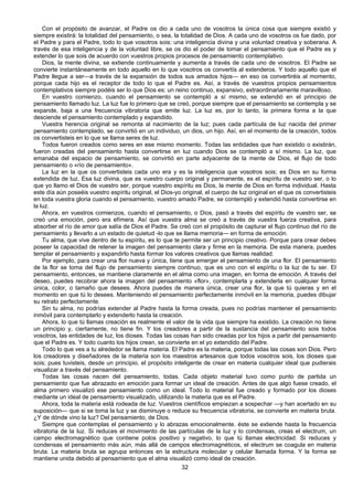 32
Con el propósito de avanzar, el Padre os dio a cada uno de vosotros la única cosa que siempre existió y
siempre existirá: la totalidad del pensamiento, o sea, la totalidad de Dios. A cada uno de vosotros os fue dado, por
el Padre y para el Padre, todo lo que vosotros sois: una inteligencia divina y una voluntad creativa y soberana. A
través de esa inteligencia y de la voluntad libre, se os dio el poder de tomar el pensamiento que el Padre es y
extender lo que sois de acuerdo con vuestros propios procesos de pensamiento contemplativo.
Dios, la mente divina, se extiende continuamente y aumenta a través de cada uno de vosotros. El Padre se
convierte instantáneamente en todo aquello en lo que vosotros os convertís al extenderos. Y todo aquello que el
Padre llegue a ser—a través de la expansión de todos sus amados hijos— en eso os convertiréis al momento,
porque cada hijo es el receptor de todo lo que el Padre es. Así, a través de vuestros propios pensamientos
contemplativos siempre podéis ser lo que Dios es: un reino continuo, expansivo, extraordinariamente maravilloso.
En vuestro comienzo, cuando el pensamiento se contempló a sí mismo, se extendió en el principio de
pensamiento llamado luz. La luz fue lo primero que se creó, porque siempre que el pensamiento se contempla y se
expande, baja a una frecuencia vibratoria que emite luz. La luz es, por lo tanto, la primera forma a la que
desciende el pensamiento contemplado y expandido.
Vuestra herencia original se remonta al nacimiento de la luz; pues cada partícula de luz nacida del primer
pensamiento contemplado, se convirtió en un individuo, un dios, un hijo. Así, en el momento de la creación, todos
os convertisteis en lo que se llama seres de luz.
Todos fueron creados como seres en ese mismo momento. Todas las entidades que han existido o existirán,
fueron creadas del pensamiento hasta convertirse en luz cuando Dios se contempló a sí mismo. La luz, que
emanaba del espacio de pensamiento, se convirtió en parte adyacente de la mente de Dios, el flujo de todo
pensamiento o «río de pensamiento».
La luz en la que os convertisteis cada uno era y es la inteligencia que vosotros sois; es Dios en su forma
extendida de luz. Esa luz divina, que es vuestro cuerpo original y permanente, es el espíritu de vuestro ser, o lo
que yo llamo el Dios de vuestro ser, porque vuestro espíritu es Dios, la mente de Dios en forma individual. Hasta
este día aún poseéis vuestro espíritu original, el Dios-yo original, el cuerpo de luz original en el que os convertisteis
en toda vuestra gloria cuando el pensamiento, vuestro amado Padre, se contempló y extendió hasta convertirse en
la luz.
Ahora, en vuestros comienzos, cuando el pensamiento, o Dios, pasó a través del espíritu de vuestro ser, se
creó una emoción, pero era efímera. Así que vuestra alma se creó a través de vuestra fuerza creativa, para
absorber el río de amor que salía de Dios el Padre. Se creó con el propósito de capturar el flujo continuo del río de
pensamiento y llevarlo a un estado de quietud -lo que se llama memoria— en forma de emoción.
Tu alma, que vive dentro de tu espíritu, es lo que te permite ser un principio creativo. Porque para crear debes
poseer la capacidad de retener la imagen del pensamiento clara y firme en la memoria. De esta manera, puedes
templar el pensamiento y expandirlo hasta formar los valores creativos que llamas realidad.
Por ejemplo, para crear una flor nueva y única, tiene que emerger el pensamiento de una flor. El pensamiento
de la flor se toma del flujo de pensamiento siempre continuo, que es uno con el espíritu o la luz de tu ser. El
pensamiento, entonces, se mantiene claramente en el alma como una imagen, en forma de emoción. A través del
deseo, puedes recobrar ahora la imagen del pensamiento «flor», contemplarla y extenderla en cualquier forma
única, color, o tamaño que desees. Ahora puedes de manera única, crear una flor, la que tú quieras y en el
momento en que tú lo desees. Manteniendo el pensamiento perfectamente inmóvil en la memoria, puedes dibujar
su retrato perfectamente.
Sin tu alma, no podrías extender al Padre hasta la forma creada, pues no podrías mantener el pensamiento
inmóvil para contemplarlo y extenderlo hasta la creación.
Ahora, lo que tú llamas creación es realmente el valor de la vida que siempre ha existido. La creación no tiene
un principio y, ciertamente, no tiene fin. Y los creadores a partir de la sustancia del pensamiento sois todos
vosotros, las entidades de luz, los dioses. Todas las cosas han sido creadas por los hijos a partir del pensamiento
que el Padre es. Y todo cuanto los hijos crean, se convierte en el yo extendido del Padre.
Todo lo que ves a tu alrededor se llama materia. El Padre es la materia, porque todas las cosas son Dios. Pero
los creadores y diseñadores de la materia son los maestros artesanos que todos vosotros sois, los dioses que
sois; pues tuvisteis, desde un principio, el propósito inteligente de crear en materia cualquier ideal que pudierais
visualizar a través del pensamiento.
Todas las cosas nacen del pensamiento, todas. Cada objeto material tuvo como punto de partida un
pensamiento que fue abrazado en emoción para formar un ideal de creación. Antes de que algo fuese creado, el
alma primero visualizó ese pensamiento como un ideal. Todo lo material fue creado y formado por los dioses
mediante un ideal de pensamiento visualizado, utilizando la materia que es el Padre.
Ahora, toda la materia está rodeada de luz. Vuestros científicos empiezan a sospechar —y han acertado en su
suposición— que si se toma la luz y se disminuye o reduce su frecuencia vibratoria, se convierte en materia bruta.
¿Y de dónde vino la luz? Del pensamiento, de Dios.
Siempre que contemplas el pensamiento y lo abrazas emocionalmente. éste se extiende hasta la frecuencia
vibratoria de la luz. Si reduces el movimiento de las partículas de la luz y lo condensas, creas el electrum, un
campo electromagnético que contiene polos positivo y negativo, lo que tú llamas electricidad. Si reduces y
condensas el pensamiento más aún, más allá de campos electromagnéticos, el electrum se coagula en materia
bruta. La materia bruta se agrupa entonces en la estructura molecular y celular llamada forma. Y la forma se
mantiene unida debido al pensamiento que el alma visualizó como ideal de creación.
 