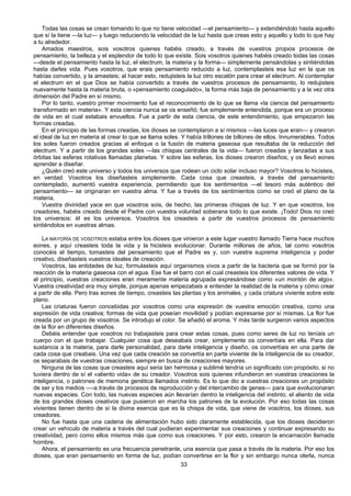33
Todas las cosas se crean tomando lo que no tiene velocidad —el pensamiento— y extendiéndolo hasta aquello
que sí la tiene —la luz— y luego reduciendo la velocidad de la luz hasta que creas esto y aquello y todo lo que hay
a tu alrededor.
Amados maestros, sois vosotros quienes habéis creado, a través de vuestros propios procesos de
pensamiento, la belleza y el esplendor de todo lo que existe. Sois vosotros quienes habéis creado todas las cosas
—desde el pensamiento hasta la luz, el electrum, la materia y la forma— simplemente pensándolas y sintiéndolas
hasta darles vida. Pues vosotros, que erais pensamiento reducido a luz, contemplasteis esa luz en la que os
habías convertido, y la amasteis; al hacer esto, redujisteis la luz otro escalón para crear el electrum. Al contemplar
el electrum en el que Dios se había convertido a través de vuestros procesos de pensamiento, lo redujisteis
nuevamente hasta la materia bruta, o «pensamiento coagulado», la forma más baja de pensamiento y a la vez otra
dimensión del Padre en sí mismo.
Por lo tanto, vuestro primer movimiento fue el reconocimiento de lo que se llama «la ciencia del pensamiento
transformado en materia». Y esta ciencia nunca se os enseñó; fue simplemente entendida, porque era un proceso
de vida en el cual estabais envueltos. Fue a partir de esta ciencia, de este entendimiento, que empezaron las
formas creadas.
En el principio de las formas creadas, los dioses se contemplaron a sí mismos —las luces que eran— y crearon
el ideal de luz en materia al crear lo que se llama soles. Y había trillones de billones de ellos. Innumerables. Todos
los soles fueron creados gracias al enfoque o la fusión de materia gaseosa que resultaba de la reducción del
electrum. Y a partir de los grandes soles —las chispas centrales de la vida— fueron creadas y lanzadas a sus
órbitas las esferas rotativas llamadas planetas. Y sobre las esferas, los dioses crearon diseños; y os llevó eones
aprender a diseñar.
¿Quién creó este universo y todos los universos que rodean un ciclo solar incluso mayor? Vosotros lo hicisteis,
en verdad. Vosotros los diseñasteis simplemente. Cada cosa que creasteis, a través del pensamiento
contemplado, aumentó vuestra experiencia, permitiendo que los sentimientos —el tesoro más auténtico del
pensamiento— se originaran en vuestra alma. Y fue a través de los sentimientos como se creó el plano de la
materia.
Vuestra divinidad yace en que vosotros sois, de hecho, las primeras chispas de luz. Y en que vosotros, los
creadores, habéis creado desde el Padre con vuestra voluntad soberana todo lo que existe. ¡Todo! Dios no creó
los universos: él es los universos. Vosotros los creasteis a partir de vuestros procesos de pensamiento
sintiéndolos en vuestras almas.
LA MAYORÍA DE VOSOTROS estaba entre los dioses que vinieron a este lugar vuestro llamado Tierra hace muchos
eones, y aquí creasteis toda la vida y la hicisteis evolucionar. Durante millones de años, tal como vosotros
conocéis el tiempo, tomasteis del pensamiento que el Padre es y, con vuestra suprema inteligencia y poder
creativo, diseñasteis vuestros ideales de creación.
Vosotros, las entidades de luz, formulasteis aquí organismos vivos a partir de la bacteria que se formó por la
reacción de la materia gaseosa con el agua. Ese fue el barro con el cual creasteis los diferentes valores de vida. Y
al principio, vuestras creaciones eran meramente materia agrupada expresándose como «un montón de algo».
Vuestra creatividad era muy simple, porque apenas empezabais a entender la realidad de la materia y cómo crear
a partir de ella. Pero tras eones de tiempo, creasteis las plantas y los animales, y cada criatura viviente sobre este
plano.
Las criaturas fueron concebidas por vosotros como una expresión de vuestra emoción creativa, como una
expresión de vida creativa; formas de vida que poseían movilidad y podían expresarse por sí mismas. La flor fue
creada por un grupo de vosotros. Se introdujo el color. Se añadió el aroma. Y más tarde surgieron varios aspectos
de la flor en diferentes diseños.
Debéis entender que vosotros no trabajasteis para crear estas cosas, pues como seres de luz no teníais un
cuerpo con el que trabajar. Cualquier cosa que deseabais crear, simplemente os convertíais en ella. Para dar
sustancia a la materia, para darle personalidad, para darle inteligencia y diseño, os convertíais en una parte de
cada cosa que creabais. Una vez que cada creación se convertía en parte viviente de la inteligencia de su creador,
os separabais de vuestras creaciones, siempre en busca de creaciones mayores.
Ninguna de las cosas que creasteis aquí seria tan hermosa y sublimé tendría un significado con propósito, si no
tuviera dentro de sí el «aliento vida» de su creador. Vosotros sois quienes infundieron en vuestras creaciones la
inteligencia, o patrones de memoria genética llamados instinto. Es lo que dio a vuestras creaciones un propósito
de ser y los medios —-a través de procesos de reproducción y del intercambio de genes— para que evolucionaran
nuevas especies. Con todo, las nuevas especies aún llevarían dentro la inteligencia del instinto, el aliento de vida
de los grandes dioses creativos que pusieron en marcha los patrones de la evolución. Por eso todas las cosas
vivientes tienen dentro de sí la divina esencia que es la chispa de vida, que viene de vosotros, los dioses, sus
creadores.
No fue hasta que una cadena de alimentación hubo sido claramente establecida, que los dioses decidieron
crear un vehículo de materia a través del cual pudieran experimentar sus creaciones y continuar expresando su
creatividad, pero como ellos mismos más que como sus creaciones. Y por esto, crearon la encarnación llamada
hombre.
Ahora, el pensamiento es una frecuencia penetrante, una esencia que pasa a través de la materia. Por eso los
dioses, que eran pensamiento en forma de luz, podían convertirse en la flor y sin embargo nunca olerla, nunca
 