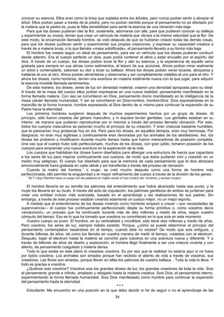 34
conocer su esencia. Ellos eran como la brisa que soplaba entre los árboles, pero nunca podían sentir o abrazar al
árbol. Ellos podían pasar a través de la piedra, pero no podían sentirla porque el pensamiento no es afectado por
la materia que la piedra es, pues le falta sensibilidad para sentir la esencia de una vibración más baja.
Para que los dioses pudieran oler la flor, sostenerla, adornarse con ella, para que pudieran conocer su belleza
y experimentar su viveza, tenían que crear un vehículo de materia que vibrara a la misma velocidad que la flor. De
este modo, la encarnación llamada hombre, se creó después de que se hubieran creado todas las demás cosas,
para que los dioses pudieran sentir y experimentar sus propias creaciones, y expresar su capacidad creativa a
través de a materia bruta, o lo que llamáis «masa solidificada», el pensamiento llevado a su forma más baja.
El hombre fue creado según un ideal de pensamiento, para ser un vehículo que los dioses pudieran conducir
desde adentro. Era el cuerpo perfecto un dios, pues podía contener el alma y estar envuelto por el espíritu del
dios. A través de un cuerpo, los dioses podían tocar la flor y oler su esencia; y la experiencia de aquello sería
grabada para siempre en sus almas como setimientos, el tesoro de sus acciones. Ahora podían mirar realmente
un árbol y contemplarlo, saborear su olor y tocar su belleza. Ahora los dioses podían verse tocarse, abrazarse y
hablarse el uno al otro. Ahora podían alimentarse y observarse y ser completamente volátiles el uno para el otro. Y
ahora los dioses, como hombres, tenían una aventura en materia totalmente nueva con la que jugar, para adquirir
la esencia invisible llamada sentimientos.
De esta manera, los dioses, seres de luz sin densidad material, crearon una densidad apropiada para su ideal.
A través de la masa del cuerpo ellos podían expresarse en una nueva realidad: pensamiento manifestado en la
forma llamada materia. Con eso se convirtieron en Dios, pensamiento divino manifestado en la inteligencia de la
masa celular llamada humanidad. Y así se convirtieron en Dios-hombre, hombre-Dios: Dios expresándose en la
maravilla de la forma humana; hombre expresando al Dios dentro de sí mismo para continuar la expansión de su
Padre hacia la eternidad.
Los primeros hombres surgieron después de muchos experimentos hechos por un grupo de dioses. Al
principio, sólo fueron creados del género masculino, y ni siquiera tenían genitales. Los genitales estaban en su
interior, de manera que pudieran reproducirse por sí mismos a través del proceso llamado clonación. Por esto,
todos los cuerpos masculinos se parecían mucho al principio de su creación. Y eran criaturas bastante humildes,
que te parecerían muy grotescas hoy en día. Pero para los dioses, en aquellos tiempos, eran muy hermosas. Por
desgracia, no eran muy sigilosas y continuamente eran devoradas por los animales de los alrededores. Así, los
dioses las probaron y modificaron durante mucho tiempo hasta que fueron merecedoras de posesión completa.
Una vez que el cuerpo hubo sido perfeccionado, muchos de los dioses, con gran júbilo, tomaron posesión de los
cuerpos para emprender una nueva aventura en la exploración de la vida.
Los cuerpos que habitaban los dioses fueron diseñados para albergar una estructura de fuerza que capacitara
a los seres de luz para mejorar continuamente sus cuerpos, de modo que éstos pudieran vivir y coexistir en un
medio muy peligroso. El cuerpo fue diseñado para que la memoria de cada pensamiento que el dios abrazara
emocionalmente fuera grabada en cada célula y así transferida a través del proceso de clonación.
Cuando la matriz del hombre,1
o mujer, se creó mucho después como una forma de hombre más
perfeccionada, ello permitió la singularidad y el mayor refinamiento del cuerpo a través de la división de los genes.
1
(N.T.) Aquí Ramtha hace un juego con las palabras en inglés womb of man (matriz del hombre), y woman (mujer).
El hombre llevaría en su semilla los patrones del entendimiento que había alcanzado hasta ese punto, y la
mujer los llevaría en su óvulo. A través del acto de copulación, los patrones genéticos de ambos se juntarían para
crear una entidad incluso más avanzada, basada en el aprendizaje y las realizaciones de sus padres. Sin
embargo, a través de este proceso estaban creando solamente un cuerpo mejor, no un mejor espíritu.
A medida que el entendimiento de los dioses viviendo como hombres empezó a crecer —por necesidades de
supervivencia— el cuerpo fue continuamente perfeccionado desde su forma primitiva o, como vosotros decís
«evolucionó», un proceso que ha continuado durante más de diez millones y medio de años, según vuestro
cómputo del tiempo. Eso es lo que ha tomado que vosotros os convirtierais en lo que sois en este momento.
Vuestro cuerpo es joven. El hombre, en su verticalidad y movilidad, sólo tiene diez millones y medio de años.
Pero vosotros, los seres de luz, siempre habéis existido. Porque, ¿cómo se puede determinar el principio del
pensamiento contemplativo basándose en el tiempo, cuando éste no existía? De modo que sois antiguos, y
durante billones de años, tal como los llamáis en vuestra manera de medir el tiempo, creasteis con el electrum.
Después, bajar el electrum hasta la materia se convirtió para vosotros en una aventura nueva y diferente. Y a
través de billones de años de diseño y exploración, el hombre llegó finalmente a ser una criatura viviente y con
aliento, de pensamiento coagulado y materia densa.
Todo lo que existe en este plano lo creasteis vosotros. Es por eso que la realidad no estaría aquí si no fuera
por todos vosotros. Los animales son amados porque han recibido el aliento de vida a través de vosotros, sus
creadores. Las flores son amadas, porque llevan en ellas los patrones de vuestra belleza... Toda la vida lo lleva. Y
todo es gracias a vosotros.
¿Quiénes sois vosotros? Vosotros sois los grandes dioses de luz, los grandes creadores de toda la vida. Sois
el pensamiento grande e infinito, ampliado y rebajado hasta la materia creativa. Sois Dios, el pensamiento eterno,
experimentando la forma llamada humanidad. Sois Dios manifestado como hombre para continuar la expansión
del pensamiento hasta la eternidad.
* * *
Estudiante: Me encuentro en una posición en la que debo decidir si he de seguir o no el aprendizaje de las
 