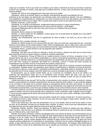 35
cosas que tú enseñas. Todo lo que dices me complace, pero existe un elemento de duda que me hace cuestionar
si todo lo que enseñas es verdad. ¿Hay algo que tú pudieras decirme, o hacer, para convencerme de que lo que
dices es verdad?
Ramtha: No. Pero te voy a preguntar esto: dime qué cosa no es verdad.
Estudiante: ¿Qué no es verdad? Bueno, por ejemplo, recientemente escuché una grabación de una
audiencia en la cual dabas una descripción muy hermosa sobre cómo empezó la creación. Era muy detallada y
muy satisfactoria, especialmente en comparación con otras versiones que he oído. Me gustaría creer que ocurrió
exactamente del modo en que lo dijiste. Pero no puedo estar seguro de que lo que dijiste sea verdad.
Ramtha: Entonces, ¿cómo ocurrió?
Estudiante: Yo no tengo una explicación, simplemente estoy buscando un mayor entendimiento.
Ramtha: Tú has oído muchas explicaciones de cómo ocurrió la creación. ¿Cuál eliges?
Estudiante: Realmente sólo he oído dos o tres, pero la tuya me complace más que ninguna.
Ramtha: ¿Por qué?
Estudiante: Bueno, porque es más detallada.
Ramtha: ¿Y cómo podría ser tan detallada? ¿Cómo posee uno el conocimiento de aquello de lo que habla?
Estudiante: Por la experiencia.
Ramtha: ¡Ahí Efectivamente. Esa fue mi experiencia de cómo sucedió y de cómo es, así es como yo lo
recuerdo.
Estudiante: Pero ¿puedes entender mis dudas?
Ramtha: En efecto, porque tú no te has permitido recordar. Pero yo te diré esto: escúchala otra vez, y mientras
todos los otros relatos no han podido explicar ningún hecho completamente, aquí no falta nada y todo concuerda.
¿Convencerte? Yo no haré eso, pues yo nunca te podría convencer. Solo tú puedes permitir que eso ocurra.
Estudiante: Bueno, ¿puedo hacerte un par de preguntas para clarificar?
Ramtha: Por supuesto.
Estudiante: Has dicho que el Padre se extiende a través de nosotros ¿Quiere eso decir que la mente divina
está creciendo de hecho a través nosotros, a través de nuestras creaciones?
Ramtha: Precisamente. Porque el Padre fue, en vuestro principio, el vacío sin forma, el espacio sin luz. Y él
siempre habría sido eso si no se hubiera contemplado a sí mismo y abrazado el pensamiento que él era. Cuando
él hizo esto, se extendió hasta la luz, la primera expansión del pensamiento. De esa luz nacimos todos nosotros.
¿Por qué? Para continuar la expansión del Padre en la eternidad. ¿Cómo? A través del mismo proceso de
contemplación que el Padre inició en el nacimiento de nuestros cuerpos de luz.
Desde el espléndido momento del nacimiento de nuestras almas, cada uno de nosotros comenzó a evolucionar
y a extenderse. Nuestras almas nos capacitaron para capturar el pensamiento y retenerlo en forma de emoción.
De esta forma, pudimos ir hacia adentro, contemplar el pensamiento y extenderlo hasta la creatividad. Esto es lo
que permitió que el mundo surgiera, que la flor diese fruto y que los animales evolucionaran y se dispersaran.
El pensamiento, que es vuestro amado Padre, es en sí emoción sin manifestar. No se le da crédito a la
existencia del pensamiento hasta que no se manifiesta como emoción dentro del alma. Una vez que el
pensamiento se abraza y se graba dentro del alma, se convierte en realidad. A partir de aquí ya posee forma,
estructura y sentido.
¿Quién creó todo lo que ves aquí? No fue Dios, el pensamiento, sino vosotros, los dioses, la emoción, quienes
tomaron el pensamiento y lo sintieron hasta llevarlo a las formas inferiores de la materia. Lo que tú llamas realidad
no se convierte en tal hasta que la emoción abraza un pensamiento dentro del alma, para formar un ideal de
creación, y entonces lo expresa como forma creada. Son los sentimientos y los valores de la emoción los que dan
autenticidad al pensamiento y a la forma que tú llamas realidad. Así es como el Padre crece en cada momento.
La forma creada es, por lo tanto, la evolución del pensamiento hasta la emoción. Eso es lo que permite que sea
creada la materia. Eso es lo que te permite crear, evolucionar, crecer y expresar, hacer cualquier cosa que elijas.
Y nunca has sido juzgado por la fuerza vital que te permite ser lo que eres, pues al serlo, extiendes y das crédito a
la mente de Dios.
El Padre no sólo trabaja a través de ti, sino que siente a través de ti, existe a través de ti. Tú eres lo que él es, y
esa realidad se recrea a cada momento. Es por eso que cada cosa que hagas o hayas hecho, siempre ha sido
aceptada ante los ojos de Dios.
Todo lo que existe aquí, que nace del pensamiento y la luz, tú lo creaste. como el reino de los cielos, el reino
de Dios, se ha extendido a través de sus amados hijos, vosotros, él mismo. Ama lo que eres intensamente, pues
eres algo hermoso que ha creado todas las cosas por el gozo de crearlas.
Estudiante: Gracias, Ramtha. Tengo otra pregunta. Tú dijiste que el hombre ha estado aquí diez millones y
medio de años. Pero tal como yo lo entiendo, los científicos tienen la evidencia de que el hombre sólo ha estado
aquí un millón de años, como mucho dos.
Ramtha: Para que lo entiendas, vuestros arqueólogos tienen una manera de fechar los acontecimientos que se
basa en la radiactividad de sus hallazgos. El origen de dicha radiactividad es el principio de luz que llamáis sol. Sin
embargo, la luz de vuestro sol no ha bombardeado este plano en forma directa tanto tiempo como vuestros
científicos suponen, porque vuestro planeta estuvo rodeado de agua durante mucho tiempo. El agua que formó
vuestros océanos estaba aún en la atmósfera en aquel tiempo. Cuando la luz de vuestro sol llegaba al agua en el
estrato, el agua difundía la luz; por lo tanto, había luz difundida por todas partes. Sin embargo, ellos determinan la
edad del hombre a través de la radiactividad que hay en aquello que encuentran, creyendo que los rayos del sol
 