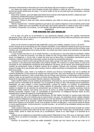 36
penetraron directamente en este plano por mucho más tiempo del que lo hicieron en realidad.
Los dioses han estado aquí como hombres durante diez millones y medio de años, encarnados en diversas
formas para poder perfeccionar el cuerpo. Y lo que te acabo de dar es una pista para que contemples y razones
esto por ti mismo.
Ahora dime, maestro, ¿por qué eliges esta historia de la creación entre todas las demás? ¿Sabes por qué?
Estudiante: Simplemente porque la explicación me complace.
Ramtha: Pero ¿por qué te complace?
Estudiante: Porque tú dices que todos somos perfectos, que nadie es menos que nadie, y que la vida es
siempre continua.
Ramtha: Exactamente. Y también significaría que todo lo que vuestras religiones os han enseñado podría estar
equivocado. ¿Sabes qué es lo maravilloso de todo esto? Que quizás realmente no existe tal cosa como el diablo,
o el infierno, o el pecado, o la condena, o un dios terrible. Que ellos podría estar equivocados. Y lo están.
Capítulo 9
POR ENCIMA DE LOS ÁNGELES
«Yo te digo: ser parte de la humanidad es una experiencia sagrada, porque ello significa experimentar
plenamente a Dios. Sólo al convertirte en la humanidad has recorrido el camino hasta los perímetros que abarcan
la totalidad del reino de los cielos.»
Ramtha
Cada uno de vosotros es realmente algo espléndido, porque sois volátiles, creativos, únicos y, de hecho,
divinos. Aunque se os ha enseñado que sois criaturas miserables, lo que realmente importa es cómo se os conoce
en el entendimiento llamado vida. Y en ese entendimiento se os conoce como los amados de Dios el Padre, pues
vosotros sois una parte eterna de la mente de Dios. Aún tenéis que daros cuenta de lo preciosos que realmente
sois, pero lo haréis.
Lo que vosotros sois para mí, es un amado hermano, y no sólo para mí, sino para todas las entidades, visibles
o invisibles, en todos los universos y en todos los niveles de vida. Porque todos estamos unidos a través de la
gracia, la inteligencia y, mucho más, a través del amor que se llama Dios, el maravilloso pensamiento que te
sustenta y mantiene durante toda la eternidad, a pesar de todos tus exorbitantes esfuerzos.
Vosotros sois un tesoro mucho más grande de lo que creéis, porque si tan sólo uno de vosotros faltara, la vida,
los universos, y las estructuras moleculares nunca habrían existido. Por vosotros y a causa vuestra, la vida se ha
convertido en una manifestación exuberante de la inteligencia, del drama, por así decirlo, de la prolongación de los
modelos de pensamiento hasta el brillante colorido de la realidad. Vosotros sois preciosos, verdaderamente
porque al margen de lo que penséis sobre vosotros mismos, habéis contribuido a la espectacular manifestación de
todo lo que existe.
Sois espléndidos, pues: mirad a la multitud de vosotros que forma la humanidad. Aun con la similitud de
vuestros semblantes, no hay ninguno de vosotros que sea igual a otro. Sois como las flores de un magnífico jardín,
cuyas semillas se polinizan y crean nuevas flores que son incluso más hermosas y exuberantes en sus profundos
matices. Cada uno de vosotros es hermoso y al mismo tiempo diferente. Porque cada uno es Dios expresándose a
través de la originalidad de sus propios diseños creativos e intencionales.
Todos vosotros fuisteis una vez chispas de pensamiento, emanando luz, que se convirtieron en la prolongación
de Dios hacia la continuidad de la eternidad. Con el propósito de erigir un reino más grande para la exploración,
diseñasteis, con gran cuidado y mucha experimentación, cuerpos de materia, o si preferís, de pensamiento
coagulado. A través de vuestros cuerpos fuisteis capaces de expresaros sobre otro plano de existencia, y así
explorar la totalidad de los patrones de pensamiento que se llama Dios. Así, en vuestras aventuras hacia la
creatividad infinita, vosotros, que fuerais una vez luz sin forma, os habéis transformado en la materia celular
llamada humanidad. Gracias a esto, os convertisteis en Dios-hombre: la inteligencia llamada mente de Dios
expresándose a través del organismo viviente llamado hombre.
Como humanidad, sois una inteligencia extraordinaria. No sólo habéis infundido en vuestra propia estructura
celular el aliento de vida y los instintos para la supervivencia, sino que, con propósitos divinos, habéis integrado
vuestra suprema inteligencia a la materia del cuerpo con el fin de refinarlo y hacerlo evolucionar. Mediante vuestro
diseño de una ciencia de la evolución, habéis evolucionado desde lo que se llama Neandertal hasta lo que se
llama Homo Sapiens, la humanidad. Es así como el género humano en este plano —tras muchos eones de tiempo
y mucha experimentación, mucha evolución y muchos traumas— se convirtió en las entidades erectas que ahora
se sientan frente a mí.
Todos vosotros estáis aquí, en lo que se llama el plano de la demostración, para demostrar el poder de vuestra
propia inteligencia creativa sobre este nivel de vida, el cual es un gran nivel. Porque aquí, el pensamiento, vuestro
amado Padre, existe en todas las formas de su manifestación: desde la luz hasta llegar a la densidad de la
materia.
¿Sabíais que la inteligencia se desarrolla en todas partes? Realmente lo hace. Pero aquí, en este lugar vuestro
llamado Tierra, es donde la humanidad —el matrimonio entre pensamiento y materia— está en la cumbre de su
evolución.
Vosotros, la humanidad, ¿creéis que estáis atrasados? ¿Creéis que sois menos que los que viven en lo
 