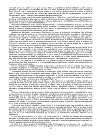 37
invisible? No lo sois. Estáis en una gran aventura hacia el entendimiento de la totalidad de vuestros eternos
procesos de pensamiento. Sin convertiros en Dios en la forma llamada humanidad, nunca podríais entender lo
conclusivo que Dios es. Nadie podría, porque el reino de Dios es una expansión desde la luz hasta el electrum,
hasta la materia, hasta la forma. Así, Dios no es sólo la frecuencia más alta de pensamiento; también es la
frecuencia más densa y más baja de pensamiento llamada materia bruta.
Sólo cuando llegas a ser la humanidad expresas lo que el Padre es en todas las formas de pensamiento.
Porque al ser Dios-hombre, Dios-mujer, no sólo eres pensamiento, emoción y deseo evolucionando, sino que eres
luz, electrum y materia en la forma llamada carne y hueso. Nadie expresa la totalidad del reino de Dios hasta que
se convierte en Dios en la forma llamada hombre.
Para entender la totalidad de tus procesos de pensamiento —para abrazar la totalidad de quién y qué eres, del
Dios que eres— debes ser lo suficientemente flexible, y quererte lo suficiente, como para embarcarte en todos los
planos de existencia, incluyendo éste. Una vez hayas vivido y te hayas expresado en el plano de la materia bruta,
tendrás una comprensión de Dios en la forma llamada materia.
Aquellos que aún deben convertirse en Dios-hombre no tienen la experiencia completa de Dios en la cual
reflejarse para ganar la sabiduría y la comprensión de toda la vida. Sólo aquellos que viajan a este plano para
convertirse en parte de su esplendor —para hacerlo evolucionar, para mover montañas, y crear colores y
monumentos de dignidad— sólo ellos entienden la complejidad del amor, de la alegría, y de la creación. Sólo esos
viajeros —tu lo eres— son los únicos que han obtenido la comprensión de la eternidad y el deseo de alcanzarla,
porque ellos son quienes crean la eternidad para toda la vida. Pues mientras haya un plano de materia, ello
permitirá la continuidad de la vida hacia la creatividad infinita. Por lo tanto, ser hombre o mujer, ser el colectivo de
la humanidad, es en verdad un privilegio; un honor. Es verdaderamente vida divina.
Existen unos seres a los que has llamado «ángeles». Y muchos de vosotros desean ser esa criatura divina.
Pero hay una gran restricción en ser un ángel, y es que ellos no poseen equilibrio de razonamiento, ya que aún
tienen que vivir como hombres. Ellos son simplemente energia, dioses que algún día se convertirán en Dios-
hombre. Pero ellos no sienten pena ni compasión por la humanidad. ¿Cómo podría alguien que vive en lo invisible
entenderte completamente hasta que no haya sido lo que tú eres? La humanidad está mucho más avanzada que
los ángeles porque ellos no tienen el entendimiento de Dios viviendo en la forma limitada llamada hombre; por
eso, ellos están limitados en su entendimiento de la humanidad, de sus alegrías y de sus penas.
Yo te digo: ser parte de la humanidad es una experiencia sagrada, porque ello significa experimentar
plenamente a Dios. Sólo al convertirte en la humanidad has recorrido el camino hasta los perímetros que abarcan
la totalidad del reino de los cielos.
Por ello, vosotros no os habéis degradado al convertiros en la humanidad. Debes entender esto. Porque si
nunca has sido parte de la humanidad, nunca podrás entrar totalmente en el reino de los cielos. ¿Cómo puedes
ascender a los cielos, si nunca has descendido a la vida?
Vale la pena, es digno, es sabio convertirse en hombre para poder entender este fuego que vive dentro de ti
llamado Dios Todopoderoso. Toda la vida se compone de este fuego; y experimentarlo a través de la suprema
inteligencia de la materia bruta —lo que se llama humanidad— te permite la visión completa de lo que Dios es. Y
cuando hayas entendido completamente todo lo que Dios es —espacio interno y externo, materia, carne y hueso,
amor, alegría y tristeza— entonces, serás todo lo que el Padre es.
Ahora, la razón por la cual estás en este plano, es para continuar la exploración de Dios a través de la
densidad del cuerpo en el que estás viviendo. Aquello que sustenta tu evolución creativa es la vida, la misma
fuerza vital que mantiene al átomo en su esfera y a vuestra Tierra en el espacio. Y esta fuerza vital tiene un
principio universal: evolucionar siempre, transformarse siempre y expandirse siempre. El propósito de tu vida
siempre ha sido experimentarla y aprender de ella; y refinar lo que has aprendido y reintegrarlo al principio llamado
vida.
Esto que estás viviendo se llama «creación». Estás jugando con pensmiento creativo y expresándolo a través
de la materia con el propósito de adquirir sabiduría y entendimiento, y así identificar el gran misterio que tú eres.
Sin embargo, todo lo de este plano es una gran ilusión. Todo el mundo cree que el plano tridimensional es la
realidad, pero no lo es. Todos los juegos de la humanidad son ilusiones, son sueños, porque esta realidad puede
vivirse en un sueño continuo. El mundo real es el que yace dentro de ti: el encuentro con la emoción en cada
momento que sientes. El mundo real existe sólo desde el punto de vista de la emoción, y ésta no está gobernada
por la lógica, sino por el amor en movimiento.
Este mundo que tú llamas «realidad», nunca existiría si tú no tuvieras los ojos para percibirlo a través de la
emoción que se mueve dentro de tu alma, porque entonces sería algo inexistente. Todo lo que hay en este
paraíso de materia fue creado simplemente para evocar emoción dentro de las almas de aquellos que participaban
en esta maravilla de la creatividad. ¿Para qué? Para ganar el mayor premio de la vida llamado sabiduría. Y la
sabiduría no es un entendimiento intelectual; es, de hecho, un entendimiento emocional, adquirido con la
experiencia.
La vida, este gran escenario, es tu reino. Es la plataforma sobre la cual creas tus ilusiones. Este maravilloso
escenario te permite la oportunidad de soñar cualquier realidad que desees hasta darle existencia. Porque el Dios
que tú eres tiene la libertad ilimitada de soñar cualquier pensamiento, sentir la emoción y convertir ese sueño en
realidad; y puedes cambiar de idea en cualquier momento.
La razón de la vida en un plano de densidad es probar a todo aquel que se embarca en ella —y esto es una
experiencia exclusiva de la humanidad— que a cada giro del pensamiento que se abraza hasta la emoción, pronto
 