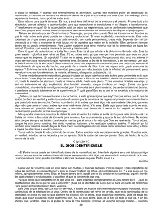 38
le sigue la realidad. Y cuando ese entendimiento es asimilado, cuando ese increíble poder de creatividad es
reconocido, se acelera un proceso de alineación dentro de ti por el cual sabes que eres Dios. Sin embargo, sin la
experiencia humana, nunca podrías saber esto.
Esta vida es para que la abraces. Es rica, y está llena del fervor de la aventura y el desafío. Provee todo a tu
alrededor, puertas abiertas y oportunidades para que evoluciones o involuciones y así llegues a transformarte.
¿Transformarte en qué? En la acumulación total de todas tus experiencias, que te confirmarán simplemente que
eres Dios, porque sólo un Dios tiene la capacidad crear monumentos en materia que testifiquen su propia gloria.
Debes ser alabado por ser Dios-hombre y Dios-mujer, porque sólo cuando Dios se transforma en hombre es
que la vida sobre este plano puede ser creada y evolucionar. Tú eres espléndido, verdaderamente. Eres más
poderoso de lo que crees, porque con cada emoción, con cada pensamiento, creas vida. Depende de ti el dar
presencia a la vida y mantener la vida futura, no de aquellos que están en lo invisible. Ellos perduran siempre
dentro de su propio entendimiento. Pero ¿quién sostiene este reino material que es la esmeralda de todos los
reinos? Vosotros, con vuestra manera de pensar y de abrazarlo.
Eres tú quien da autenticidad a todas las cosas. Eres tú el que añade a la plataforma llamada vida. Eres tú
quien exalta y glorifica este reino de Dios. Tú no sabes esto, porque siempre has pensado que eras un poco
menos que los ángeles. ¡En absoluto! Tú aún no lo sabes, pero lo sabrás. Porque pronto vida, arco iris, colores y
luces servirán para recordarte lo que realmente eres. Se llama la Era de la iluminación, y en ese tiempo, ¿en qué
se habrá convertido la vida aquí? Será entendida como una experiencia necesaria para que cada uno se abra al
entendimiento de que es, de hecho, una parte de la mente de Dios. Una vez sepas esto, ¿qué aventuras te
esperan? Entonces tendrás toda la eternidad para jugar con ella, tendrás toda la infinitud del pensamiento para
reevaluar y recrear los elementos, la materia, el tiempo, el espacio, la distancia... tú.
Tú eres verdaderamente maravilloso, porque iniciaste un largo viaje hacia esta esfera para convertirte en lo que
ahora eres. Y ese viaje ha tenido el propósito de conocer a Dios en su totalidad, desde el pensamiento hasta la
luz, hasta la división del electrum, hasta la materia sólida, hasta este plano. Todos vosotros hicisteis ese viaje, y
eso no solamente es algo espléndido, sino también atrevido, porque involucra un riesgo. Existe una gran
probabilidad, a través de la transfiguración del gran Yo inmortal en el plano material, de perder la identidad de uno,
y quedarse atrapado totalmente en la supervivencia. Y ¡qué pena! Eso es lo que le ha sucedido a la mayoría de
humanidad.
¿Sabes por qué te has aventurado a escucharme, a este gran enigma que soy? Porque sabes que lo que te
acabo de decir es verdad, y estás buscando el camino que te conduzca de regreso al primer conocimiento divino
que puso todo esto en marcha. Dentro, muy dentro de ti, sabes que eres algo más que materia colectiva, que eres
algo más que carne y hueso; sabes que eres realmente divino. Y lo eres. Estás aquí para darte cuenta de esto,
para abrazar el principio divino que eres, y encontrar que dentro de ti existe la luz original, el aliento de
pensamiento que te dio la vida en el principio.
Mis queridos maestros, vosotros le disteis la vida al viento. Le disteis al sol la razón para estar donde está. Le
disteis un motivo a las nubes de tormenta para armar su fuerza y alimentar y aplacar la sed de la tierra. No sabéis
esto porque siempre os habéis considerado menos que el amor a la vida que Dios es realmente. Yo os adoro,
porque he sido como vosotros. He vivido vuestras ilusiones, y he realizado vuestros sueños. Y adonde yo fui
también iréis vosotros cuando llegue la hora. Pero nunca llegaréis ahí sin antes haber abrazado esta vida y a Dios
a través de abrazaros a vosotros mismos.
Yo os saludo desde lo más profundo de mi ser. Todos vosotros sois verdaderamente grandes. Vosotros sois,
en verdad, amados, se os necesita y se os aprecia. Sois la razón del siempre jamás. Sois, de hecho, la razón
misma de la vida.
Capítulo 10
EL DIOS IDENTIFICABLE
«El Padre nunca puede ser identificado fuera de tu maravilloso ser. Intentarlo siquiera sería ser injusto contigo
mismo, porque estarías saliendo fuera de lo que eres para describir algo que emana de lo más profundo de tu ser.
La única manera como puedes identificar a Dios es observar lo que el Padre es en ti.»
Ramtha
Cada uno de vosotros está en este plano por muchas y diversas razones. Pero la mayor y más importante de
todas las razones, es para entender y amar el mayor misterio de todos, el punto llamado Yo. Y a ese punto yo me
refiero, apropiadamente, como Dios, el Padre dentro de ti, aquél que te dio crédito en tu comienzo, aquél a través
del cual creaste y evolucionaste, y aquél en el que te convertirás otra vez.
Ya que tienes que convertirte en lo que Dios es —para expresar completamente al Dios dentro de ti— ¿qué es
exactamente eso en lo que te vas a convertir? ¿Cuál es la identidad de Dios que te dará un punto de referencia
Para poder así transformarte? Bien, veamos.
Ese Dios al que amo, del cual soy un servidor, a través del cual se han manifestado todas las maravillas, es la
continuidad de la totalidad de la vida. Dentro de la continuidad del reino de la vida, que es la continuidad de la
eternidad, el ahora es todo lo que siempre ha existido. En el ahora, este específico momento, Dios es todas las
cosas que están existiendo como realmente son. Así, en este ahora, Dios es el Ser de todo lo que es. Y en los
ahoras que vendrán, Dios es el pulso de toda la vida siempre continua al unísono consigo mismo..., viviendo
 