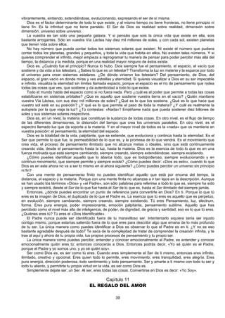 39
vibrantemente, sintiendo, extendiéndose, evolucionando, expresando el ser de sí misma.
Dios es el factor determinante de todo lo que existe, y al mismo tiempo no tiene fronteras, no tiene principio ni
tiene fin. Es la infinitud que no tiene paralelo. El Ser de Dios es realidad sobre realidad, dimensión sobre
dimensión, universo sobre universo.
La vuestra es tan sólo una pequeña galaxia. Y si pensáis que sois la única vida que existe en ella, sois
bastante arrogantes. Sólo en vuestra Vía Láctea hay diez mil millones de soles, y con cada sol, existen planetas
que tienen vida sobre ellos.
No hay número que pueda contar todos los sistemas solares que existen. Ni existe el número que pudiera
contar todos los planetas, grandes y pequeños, y toda la vida que habita en ellos. No existen tales números. Y si
quieres comprender el infinito, mejor empieza a reprogramar tu manera de pensar para poder percibir más allá del
tiempo, la distancia y la medida, porque en una realidad mayor ninguno de éstos existe.
Dios es. ¿Cuándo fue el principio? Nunca lo hubo. Dios siempre fue el pensamiento, el espacio, el vacío que
sostiene y da vida a los telestars. ¿Sabes lo que es un telestar? Transforma la luz en materia y la esparce por todo
el universo para crear sistemas estelares. ¿De dónde vinieron los telestars? Del pensamiento, de Dios, del
espacio, el gran vacío en donde miras y ves estrellas y eternidad. Si quieres visualizar a Dios en su ser impecable
e infinito, visualiza la eternidad sin límites llamada espacio, porque el espacio es el río de pensamiento que rodea
todas las cosas que ves, que sostiene y da autenticidad a todo lo que existe.
Todo el mundo habla del espacio como si no fuera nada. Pero ¿cuál es el poder que permite a todas las cosas
estabilizarse en sistemas orbitales? ¿Que es aquello que sostiene vuestra tierra en el vacío? ¿Quién mantiene
vuestra Vía Láctea, con sus diez mil millones de soles? ¿Qué es lo que los sostiene. ¿Qué es lo que hace que
vuestro sol esté en su posición? ¿Y qué es lo que permite el paso de toda la materia? ¿Y cuál es realmente la
autopista por la que viaja la luz? ¿Tú contestas: «Nada»? Enséñame nada que pueda sostener diez billones de
soles y sus sistemas solares respectivos.
Dios es, en un nivel, la materia que constituye la sustancia de todas cosas. En otro nivel, es el flujo de tiempo
de las diferentes dimensiones, la distorsión del tiempo que crea los universos paralelos. En otro nivel, es el
espectro llamado luz que da soporte a la materia. Y en el mayor nivel de todos es la «nada» que os mantiene en
vuestra posición: el pensamiento, la eternidad del espacio.
Dios es la totalidad de la vida, palpitante, que se extiende, que evoluciona y continúa hasta la eternidad. Es el
Ser que permite lo que fue, la permeabilidad de lo que es, y la promesa de lo que vendrá. Es el movimiento que
crea vida, el proceso de pensamiento ilimitado que no alcanza metas o ideales, sino que está continuamente
creando vida, desde el pensamiento hasta la luz, hasta la materia. Dios es la esencia de todo lo que es en una
fuerza motivada que está siempre cambiando, siempre creando, siempre extendiéndose, siempre existiendo.
¿Cómo puedes identificar aquello que lo abarca todo, que es todopoderoso, siempre evolucionando y en
continuo movimiento, que siempre permite y siempre existe? ¿Cómo puedes decir: «Dios es esto», cuando lo que
Dios es en este ahora no va a ser lo mismo en el ahora siguiente? ¿Cómo puedes percibir un universo sin principio
ni fin?
Con una mente de pensamiento finito no puedes identificar aquello que está por encima del tiempo, la
distancia, el espacio y la materia. Porque con una mente finita no alcanzas a ir tan lejos en la descripción. Aunque
se han usado los términos «Dios» y «el Padre», son sólo palabras para referirse a todo lo que es, siempre ha sido
y siempre existirá, desde el Ser de lo que fue hasta el Ser de lo que es, hasta el Ser ilimitado del siempre jamás.
Entonces, ¿dónde puedes encontrar un punto de referencia para convertirte en Dios? En ti. Porque lo que tú
eres es la imagen de Dios, el duplicado de lo que el Padre es. La esencia que tú eres es aquello que es perpetuo,
en evolución, siempre cambiando, siempre creando, siempre existiendo. Tú eres Pensamiento, luz, electrum,
forma. Eres pura energía, poder impresionante, emoción palpitante, pensamiento sublime. Aquello que has
percibido como el nivel más alto de inteligencia, de poder, de dignidad, de gracia y santidad, eso es lo que tú eres.
¿Quiénes eres tú? Tú eres el «Dios Identificable».
El Padre nunca puede ser identificado fuera de tu maravilloso ser. Intententarlo siquiera sería ser injusto
contigo mismo, porque estarías saliendo fuera de lo que eres para describir algo que emana de lo más profundo
de tu ser. La única manera como puedes identificar a Dios es observar lo que el Padre es en ti. ¿Y no es eso
bastante agradable después de todo? Te saca de la complejidad de tratar de comprender la creación infinita, y te
trae al aquí y ahora de tu propia vida, tus propios procesos de pensamiento y tu propio ser.
La única manera como puedes percibir, entender y conocer emocionalmente al Padre, es entender y conocer
emocionalmente quién eres tú; entonces conocerás a Dios. Entonces podrás decir, «Yo sé quién es el Padre,
porque el Padre y yo somos uno, y yo sé quién soy».
Ser como Dios es, es ser como tú eres. Cuando eres simplemente el Ser de ti mismo, entonces eres infinito,
ilimitado, creativo y opcional. Eres quien todo lo permite, eres movimiento, eres tranquilidad, eres alegría. Eres
pura energía, dirección poderosa, todo sentimiento y todo pensamiento. Ser y amarte a ti mismo con todo tu ser y
todo tu aliento, y permitirte tu propia virtud en la vida, es ser como Dios es.
Simplemente déjate ser; un Ser. Al ser, eres todas las cosas. Convertirse en Dios es decir: «Yo Soy».
Capítulo 11
EL REGALO DEL AMOR
 